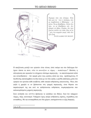 ΤΟ ΔΙΠΛΟ ΒΙΒΛΙΟ



                                              Έγραψα τότε στο Σταύρο. Έτσι
                                              που μου τα ’ λεγε ο πατέρας, που
                                              με συμβούλευε ο Μάστορας – να
                                              φύγω. Να με βοηθήσεις. Άλλον δεν
                                              έχω, να με βοηθήσεις εσύ. Δεν
                                              μπορώ να ζήσω, Σταύρο, δεν έχει
                                              ζωή σε τούτον τον τόπο. Και να το
                                              ’ χεις ένα κομμάτι ψωμί, πάλι δεν
                                              έχει ζωή.
                                                     ΤΟ ΞΥΛΑΔΙΚΟ ΤΟΥ ΒΟΛΟΥ




Η αποξένωση μεταξύ των εργατών είναι τέτοια, ώστε ακόμα και στο διάλειμμα δεν
έχουν τίποτα να πουν, «όλα τα κανονίζουν οι νόρμες – σωπαίνουμε» 6 . Ωστόσο, η
αλλοτρίωση που προκαλεί το σύγχρονο σύστημα παραγωγής – το αποτελεσματικό αλλά
και αντιανθρώπινο – δεν αφορά μόνο τους εργάτες αλλά και τους προϊσταμένους. Ο
διευθυντής επαναλαμβάνει τα ίδια λόγια με τον ίδιο τρόπο, η ξανθή υπάλληλος μέσα στο
γραφείο του αρνείται κάθε κουβέντα, κάθε υποψία ανθρώπινης επικοινωνίας. Όλοι, όσο
ψηλά ή χαμηλά κι αν βρίσκονται στη γραμμή παραγωγής, είναι θύματα του
παραλογισμού της και αντί να εκδηλώνονται ανθρώπινα, συμπεριφέρονται σαν
καλοκουρδισμένες μηχανές παραγωγής.

Στον αντίποδα του ΑΟΥΤΕΛ βρίσκεται το ξυλάδικο του Βόλου. Εκεί δεν υπάρχουν
νόρμες, τάξη, κανονισμοί. Υπάρχουν όμως ακόμα ανθρώπινες σχέσεις, συμπάθειες και
αντιπάθειες. Με την αντιπαράθεση των δύο χώρων, επισημαίνονται οι εξής διαφορές:


6
    ο.π., σ. 25.
                                        39
 