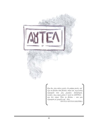 ΤΟ ΔΙΠΛΟ ΒΙΒΛΙΟ




      Και δω, στις σάλες αυτές, δε μπήκα ποτές, απ’
      έξω τα βλέπω όσα βλέπω, πίσω απ’ τη μεγάλη
      τζαμαρία που μας χωρίζει. Σκέφτομαι,
      λοιπόν, πως είμαι μέσα σ’ αυτό το ΑΟΥΤΕΛ –
      και δεν είμαι. Όλα τα βλέπω – και μια
      τζαμαρία με χωρίζει απ’ όλα.
                      ΑΟΥΤΕΛ-ΑΟΥΤΟ ΕΛΕΚΤΡΙΚΑ




      41
 