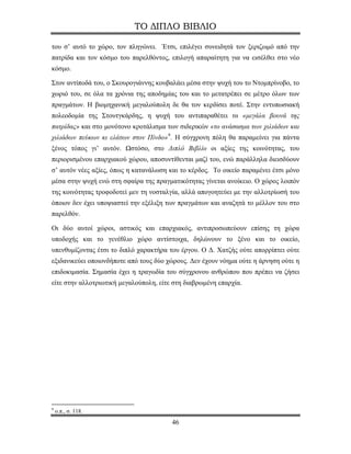 ΤΟ ΔΙΠΛΟ ΒΙΒΛΙΟ

του σ’ αυτό το χώρο, τον πληγώνει. Έτσι, επιλέγει συνειδητά τον ξεριζωμό από την
πατρίδα και τον κόσμο του παρελθόντος, επιλογή απαραίτητη για να εισέλθει στο νέο
κόσμο.

Στον αντίποδά του, ο Σκουρογιάννης κουβαλάει μέσα στην ψυχή του το Ντομπρίνοβο, το
χωριό του, σε όλα τα χρόνια της αποδημίας του και το μετατρέπει σε μέτρο όλων των
πραγμάτων. Η βιομηχανική μεγαλούπολη δε θα τον κερδίσει ποτέ. Στην εντυπωσιακή
πολεοδομία της Στουτγκάρδης, η ψυχή του αντιπαραθέτει τα «μεγάλα βουνά της
πατρίδας» και στο μονότονο κροτάλισμα των σιδερικών «το ανάσασμα των χιλιάδων και
χιλιάδων πεύκων κι ελάτων στον Πίνδο» 9 . Η σύγχρονη πόλη θα παραμείνει για πάντα
ξένος τόπος γι’ αυτόν. Ωστόσο, στο Διπλό Βιβλίο οι αξίες της κοινότητας, του
περιορισμένου επαρχιακού χώρου, αποσυντίθενται μαζί του, ενώ παράλληλα διεισδύουν
σ’ αυτόν νέες αξίες, όπως η κατανάλωση και το κέρδος. Το οικείο παραμένει έτσι μόνο
μέσα στην ψυχή ενώ στη σφαίρα της πραγματικότητας γίνεται ανοίκειο. Ο χώρος λοιπόν
της κοινότητας τροφοδοτεί μεν τη νοσταλγία, αλλά απογοητεύει με την αλλοτρίωσή του
όποιον δεν έχει υποψιαστεί την εξέλιξη των πραγμάτων και αναζητά το μέλλον του στο
παρελθόν.

Οι δύο αυτοί χώροι, αστικός και επαρχιακός, αντιπροσωπεύουν επίσης τη χώρα
υποδοχής και το γενέθλιο χώρο αντίστοιχα, δηλώνουν το ξένο και το οικείο,
υπενθυμίζοντας έτσι το διπλό χαρακτήρα του έργου. Ο Δ. Χατζής ούτε απορρίπτει ούτε
εξιδανικεύει οποιονδήποτε από τους δύο χώρους. Δεν έχουν νόημα ούτε η άρνηση ούτε η
επιδοκιμασία. Σημασία έχει η τραγωδία του σύγχρονου ανθρώπου που πρέπει να ζήσει
είτε στην αλλοτριωτική μεγαλούπολη, είτε στη διαβρωμένη επαρχία.




9
    ο.π., σ. 118.
                                        46
 