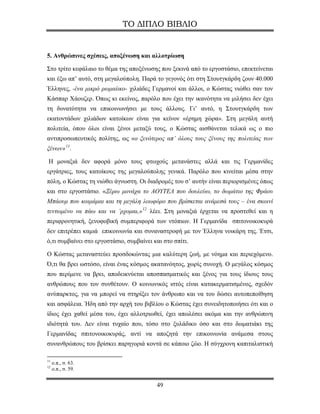 ΤΟ ΔΙΠΛΟ ΒΙΒΛΙΟ


5. Ανθρώπινες σχέσεις, αποξένωση και αλλοτρίωση

Στο τρίτο κεφάλαιο το θέμα της αποξένωσης που ξεκινά από το εργοστάσιο, επεκτείνεται
και έξω απ’ αυτό, στη μεγαλούπολη. Παρά το γεγονός ότι στη Στουτγκάρδη ζουν 40.000
Έλληνες, -ένα μικρό ρωμαίικo- χιλιάδες Γερμανοί και άλλοι, ο Κώστας νιώθει σαν τον
Κάσπαρ Χάουζερ. Όπως κι εκείνος, παρόλο που έχει την ικανότητα να μιλήσει δεν έχει
τη δυνατότητα να επικοινωνήσει με τους άλλους. Γι’ αυτό, η Στουτγκάρδη των
εκατοντάδων χιλιάδων κατοίκων είναι για κείνον «έρημη χώρα». Στη μεγάλη αυτή
πολιτεία, όπου όλοι είναι ξένοι μεταξύ τους, ο Κώστας αισθάνεται τελικά ως ο πιο
αντιπροσωπευτικός πολίτης, ως «ο ξενότερος απ’ όλους τους ξένους της πολιτείας των
ξένων» 11 .

Η μοναξιά δεν αφορά μόνο τους φτωχούς μετανάστες αλλά και τις Γερμανίδες
εργάτριες, τους κατοίκους της μεγαλούπολης γενικά. Παρόλο που κινείται μέσα στην
πόλη, ο Κώστας τη νιώθει άγνωστη. Οι διαδρομές του σ’ αυτήν είναι περιορισμένες όπως
και στο εργοστάσιο. «Ξέρω μονάχα το ΑΟΥΤΕΛ που δουλεύω, το δωμάτιο της Φράου
Μπάουμ που κοιμάμαι και τη μεγάλη λεωφόρο που βρίσκεται ανάμεσά τους – ένα σκοινί
τεντωμένο να πάω και να ’ρχομαι,» 12 λέει. Στη μοναξιά έρχεται να προστεθεί και η
περιφρονητική, ξενoφοβική συμπεριφορά των ντόπιων. Η Γερμανίδα σπιτονοικοκυρά
δεν επιτρέπει καμιά επικοινωνία και συναναστροφή με τον Έλληνα νοικάρη της. Έτσι,
ό,τι συμβαίνει στο εργοστάσιο, συμβαίνει και στο σπίτι.

Ο Κώστας μεταναστεύει προσδοκώντας μια καλύτερη ζωή, με νόημα και περιεχόμενο.
Ό,τι θα βρει ωστόσο, είναι ένας κόσμος ακατανόητος, χωρίς συνοχή. Ο μεγάλος κόσμος
που περίμενε να βρει, αποδεικνύεται αποσπασματικός και ξένος για τους ίδιους τους
ανθρώπους που τον συνθέτουν. Ο κοινωνικός ιστός είναι κατακερματισμένος, σχεδόν
ανύπαρκτος, για να μπορεί να στηρίξει τον άνθρωπο και να του δώσει αυτοπεποίθηση
και ασφάλεια. Ήδη από την αρχή του βιβλίου ο Κώστας έχει συνειδητοποιήσει ότι και ο
ίδιος έχει χαθεί μέσα του, έχει αλλοτριωθεί, έχει απωλέσει ακόμα και την ανθρώπινη
ιδιότητά του. Δεν είναι τυχαίο που, τόσο στο ξυλάδικο όσο και στο δωματιάκι της
Γερμανίδας σπιτονοικοκυράς, αντί να αποζητά την επικοινωνία ανάμεσα στους
συνανθρώπους του βρίσκει παρηγοριά κοντά σε κάποιο ζώο. Η σύγχρονη καπιταλιστική

11
     ο.π., σ. 63.
12
     ο.π., σ. 59.


                                          49
 