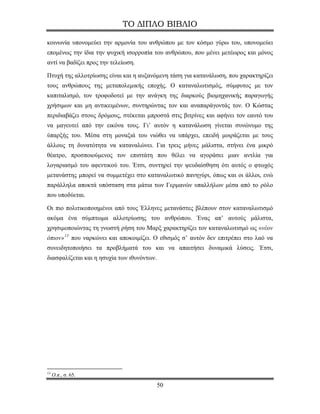ΤΟ ΔΙΠΛΟ ΒΙΒΛΙΟ

κοινωνία υπονομεύει την αρμονία του ανθρώπου με τον κόσμο γύρω του, υπονομεύει
επομένως την ίδια την ψυχική ισορροπία του ανθρώπου, που μένει μετέωρος και μόνος
αντί να βαδίζει προς την τελείωση.

Πτυχή της αλλοτρίωσης είναι και η αυξανόμενη τάση για κατανάλωση, που χαρακτηρίζει
τους ανθρώπους της μεταπολεμικής εποχής. Ο καταναλωτισμός, σύμφυτος με τον
καπιταλισμό, τον τροφοδοτεί με την ανάγκη της διαρκούς βιομηχανικής παραγωγής
χρήσιμων και μη αντικειμένων, συντηρώντας τον και αναπαράγοντάς τον. Ο Κώστας
περιδιαβάζει στους δρόμους, στέκεται μπροστά στις βιτρίνες και αφήνει τον εαυτό του
να μαγευτεί από την εικόνα τους. Γι’ αυτόν η κατανάλωση γίνεται συνώνυμο της
ύπαρξής του. Μέσα στη μοναξιά του νιώθει να υπάρχει, επειδή μοιράζεται με τους
άλλους τη δυνατότητα να καταναλώνει. Για τρεις μήνες μάλιστα, στήνει ένα μικρό
θέατρο, προσποιούμενος τον επιστάτη που θέλει να αγοράσει μιαν αντλία για
λογαριασμό του αφεντικού του. Έτσι, συντηρεί την ψευδαίσθηση ότι αυτός ο φτωχός
μετανάστης μπορεί να συμμετέχει στο καταναλωτικό πανηγύρι, όπως και οι άλλοι, ενώ
παράλληλα αποκτά υπόσταση στα μάτια των Γερμανών υπαλλήλων μέσα από το ρόλο
που υποδύεται.

Οι πιο πολιτικοποιημένοι από τους Έλληνες μετανάστες βλέπουν στον καταναλωτισμό
ακόμα ένα σύμπτωμα αλλοτρίωσης του ανθρώπου. Ένας απ’ αυτούς μάλιστα,
χρησιμοποιώντας τη γνωστή ρήση του Μαρξ χαρακτηρίζει τον καταναλωτισμό ως «νέον
όπιον» 13 που ναρκώνει και αποκοιμίζει. Ο εθισμός σ’ αυτόν δεν επιτρέπει στο λαό να
συνειδητοποιήσει τα προβλήματά του και να απαιτήσει δυναμικά λύσεις. Έτσι,
διασφαλίζεται και η ησυχία των ιθυνόντων.




13
     Ο.π., σ. 65.
                                            50
 