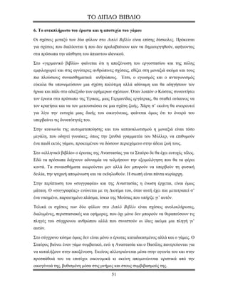 ΤΟ ΔΙΠΛΟ ΒΙΒΛΙΟ

6. Το ανεκπλήρωτο του έρωτα και η αποτυχία του γάμου

Οι σχέσεις μεταξύ των δύο φύλων στο Διπλό Βιβλίο είναι επίσης δύσκολες. Πρόκειται
για σχέσεις που διαλύονται ή που δεν προλαβαίνουν καν να δημιουργηθούν, αφήνοντας
στα πρόσωπα την αίσθηση του άπιαστου ιδανικού.

Στο «γερμανικό βιβλίο» φαίνεται ότι η αποξένωση του εργοστασίου και της πόλης
εμφιλοχωρεί και στις αγνότερες ανθρώπινες σχέσεις, εθίζει στη μοναξιά ακόμα και τους
πιο πλούσιους συναισθηματικά ανθρώπους. Έτσι, ο εγωισμός και ο ανταγωνισμός
εύκολα θα υπονομεύσουν μια σχέση πολύτιμη αλλά αδύναμη και θα οδηγήσουν τον
ήρωα και πάλι στο αδιέξοδο των εφήμερων σχέσεων. Όταν λοιπόν ο Κώστας συναντήσει
τον έρωτα στο πρόσωπο της Έρικας, μιας Γερμανίδας εργάτριας, θα σταθεί ανίκανος να
τον κρατήσει και να τον μετουσιώσει σε μια σχέση ζωής. Χάρη σ’ εκείνη θα ονειρευτεί
για λίγο την ευτυχία μιας δικής του οικογένειας, φαίνεται όμως ότι το όνειρό του
υπερβαίνει τις δυνατότητές του.

Στην κοινωνία της αυτοματοποίησης και του καταναλωτισμού η μοναξιά είναι τόσο
μεγάλη, που οδηγεί γυναίκες, όπως την ξανθιά γραμματέα του Μύλλερ, να επιθυμούν
ένα παιδί εκτός γάμου, προκειμένου να δώσουν περιεχόμενο στην άδεια ζωή τους.

Στο «ελληνικό βιβλίο» ο έρωτας της Αναστασίας για το Σταύρο δε θα έχει ευτυχές τέλος.
Εδώ τα πρόσωπα δείχνουν αδυναμία να τολμήσουν την εξομολόγηση που θα τα φέρει
κοντά. Τα συναισθήματα αιωρούνται μεν αλλά δεν μπορούν να υπερβούν τη φυσική
δειλία, την ψυχική απομόνωση και να εκδηλωθούν. Η σιωπή είναι πάντα κυρίαρχη.

Στην περίπτωση του «συγγραφέα» και της Αναστασίας η ένωση έρχεται, είναι όμως
μάταιη. Ο «συγγραφέας» ενώνεται με τη Διοτίμα του, όταν αυτή έχει πια μετατραπεί σ’
ένα νικημένο, παραιτημένο πλάσμα, ίσκιο της Μούσας που υπήρξε γι’ αυτόν.

Τελικά οι σχέσεις των δύο φύλων στο Διπλό Βιβλίο είναι σχέσεις ανολοκλήρωτες,
διαλυμένες, περιστασιακές και εφήμερες, που όχι μόνο δεν μπορούν να θεραπεύσουν τις
πληγές του σύγχρονου ανθρώπου αλλά που συνιστούν οι ίδιες ακόμα μια πληγή γι’
αυτόν.

Στο σύγχρονο κόσμο όμως δεν είναι μόνο ο έρωτας καταδικασμένος αλλά και ο γάμος. Ο
Σταύρος βιώνει έναν γάμο συμβατικό, ενώ η Αναστασία και ο Βασίλης παντρεύονται για
να καταλήξουν στην αποξένωση. Εκείνος αλλοτριώνεται μέσα στην αγωνία του και στην
προσπάθειά του να επιτύχει οικονομικά κι εκείνη απομονώνεται οριστικά από την
οικογένειά της, βυθισμένη μέσα στις μνήμες και στους συμβιβασμούς της.
                                         51
 