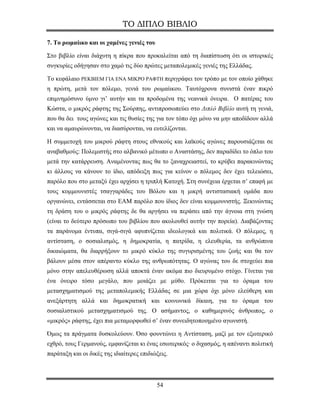 ΤΟ ΔΙΠΛΟ ΒΙΒΛΙΟ

7. Το ρωμαίικο και οι χαμένες γενιές του

Στο βιβλίο είναι διάχυτη η πίκρα που προκαλείται από τη διαπίστωση ότι οι ιστορικές
συγκυρίες οδήγησαν στο χαμό τις δύο πρώτες μεταπολεμικές γενιές της Ελλάδας.

Το κεφάλαιο ΡΕΚΒΙΕΜ ΓΙΑ ΕΝΑ ΜΙΚΡΟ ΡΑΦΤΗ περιγράφει τον τρόπο με τον οποίο χάθηκε
η πρώτη, μετά τον πόλεμο, γενιά του ρωμαίικου. Ταυτόχρονα συνιστά έναν πικρό
επιμνημόσυνο ύμνο γι’ αυτήν και τα προδομένα της νεανικά όνειρα. Ο πατέρας του
Κώστα, ο μικρός ράφτης της Σούρπης, αντιπροσωπεύει στο Διπλό Βιβλίο αυτή τη γενιά,
που θα δει τους αγώνες και τις θυσίες της για τον τόπο όχι μόνο να μην αποδίδουν αλλά
και να αμαυρώνονται, να διασύρονται, να ευτελίζονται.

Η συμμετοχή του μικρού ράφτη στους εθνικούς και λαϊκούς αγώνες παρουσιάζεται σε
αναβαθμούς: Πολεμιστής στο αλβανικό μέτωπο ο Αναστάσης, δεν παραδίδει το όπλο του
μετά την κατάρρευση. Αναμένοντας πως θα το ξαναχρειαστεί, το κρύβει παρακινώντας
κι άλλους να κάνουν το ίδιο, απόδειξη πως για κείνον ο πόλεμος δεν έχει τελειώσει,
παρόλο που στο μεταξύ έχει αρχίσει η τριπλή Κατοχή. Στη συνέχεια έρχεται σ’ επαφή με
τους κομμουνιστές τσαγγαράδες του Βόλου και η μικρή αντιστασιακή ομάδα που
οργανώνει, εντάσσεται στο ΕΑΜ παρόλο που ίδιος δεν είναι κομμουνιστής. Ξεκινώντας
τη δράση του ο μικρός ράφτης δε θα αργήσει να περάσει από την άγνοια στη γνώση
(είναι το δεύτερο πρόσωπο του βιβλίου που ακολουθεί αυτήν την πορεία). Διαβάζοντας
τα παράνομα έντυπα, σιγά-σιγά αφυπνίζεται ιδεολογικά και πολιτικά. Ο πόλεμος, η
αντίσταση, ο σοσιαλισμός, η δημοκρατία, η πατρίδα, η ελευθερία, τα ανθρώπινα
δικαιώματα, θα διαρρήξουν το μικρό κύκλο της συγυρισμένης του ζωής και θα τον
βάλουν μέσα στον απέραντο κύκλο της ανθρωπότητας. Ο αγώνας του δε στοχεύει πια
μόνο στην απελευθέρωση αλλά αποκτά έναν ακόμα πιο διευρυμένο στόχο. Γίνεται για
ένα όνειρο τόσο μεγάλο, που μοιάζει με μύθο. Πρόκειται για το όραμα του
μετασχηματισμού της μεταπολεμικής Ελλάδας σε μια χώρα όχι μόνο ελεύθερη και
ανεξάρτητη αλλά και δημοκρατική και κοινωνικά δίκαιη, για το όραμα του
σοσιαλιστικού μετασχηματισμού της. Ο ασήμαντος, ο καθημερινός άνθρωπος, ο
«μικρός» ράφτης, έχει πια μεταμορφωθεί σ’ έναν συνειδητοποιημένο αγωνιστή.

Όμως τα πράγματα δυσκολεύουν. Όσο φουντώνει η Αντίσταση, μαζί με τον εξωτερικό
εχθρό, τους Γερμανούς, εμφανίζεται κι ένας εσωτερικός· ο διχασμός, η απέναντι πολιτική
παράταξη και οι δικές της ιδιαίτερες επιδιώξεις.




                                           54
 