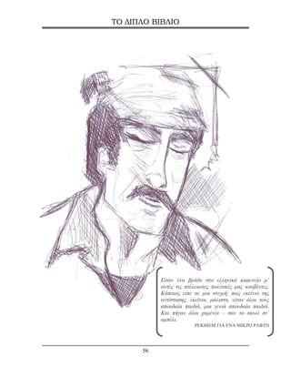 ΤΟ ΔΙΠΛΟ ΒΙΒΛΙΟ




           Είταν ένα βράδυ στο ελληνικό καφενείο μ’
           αυτές τις ατέλειωτες πολιτικές μας κουβέντες.
           Κάποιος είπε σε μια στιγμή, πως εκείνοι της
           αντίστασης, εκείνοι, μάλιστα, είταν όλοι τους
           σπουδαία παιδιά, μια γενιά σπουδαία παιδιά.
           Και πήγαν όλοι χαμένοι – σαν το σκυλί στ’
           αμπέλι.
                         ΡΕΚΒΙΕΜ ΓΙΑ ΕΝΑ ΜΙΚΡΟ ΡΑΦΤΗ




      56
 