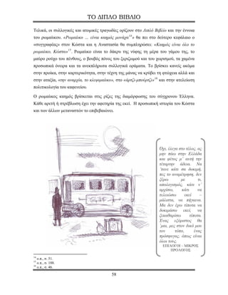 ΤΟ ΔΙΠΛΟ ΒΙΒΛΙΟ

Τελικά, οι συλλογικές και ατομικές τραγωδίες ορίζουν στο Διπλό Βιβλίο και την έννοια
του ρωμαίικου. «Ρωμαίικο … είναι καημός μονάχα 14 » θα πει στο δεύτερο κεφάλαιο ο
«συγγραφέας» στον Κώστα και η Αναστασία θα συμπληρώσει: «Καημός είναι όλο το
ρωμαίικο, Κώστα» 15 . Ρωμαίικο είναι το δάκρυ της νύφης τη μέρα του γάμου της, το
μαύρο ρούχο του πένθους, ο βουβός πόνος του ξεριζωμού και του χωρισμού, τα χαμένα
προσωπικά όνειρα και τα ανεκπλήρωτα συλλογικά οράματα. Το βρίσκει κανείς ακόμα
στην προίκα, στην καρτερικότητα, στην τέχνη της μάνας να κρύβει τη φτώχεια αλλά και
στην αταξία, «την αναρχία, το κλεψιμαίικο», στο «άρτζι-μπούρτζι» 16 και στην ατελείωτη
πολιτικολογία του καφενείου.

Ο ρωμαίικος καημός βρίσκεται στις ρίζες της διαμόρφωσης του σύγχρονου Έλληνα.
Κάθε αρετή ή στρέβλωση έχει την αφετηρία της εκεί. Η προσωπική ιστορία του Κώστα
και των άλλων μεταναστών το επιβεβαιώνει.




                                                                   Όχι, έλεγα στο τέλος, ας
                                                                   μην πάω στην Ελλάδα
                                                                   και φέτος μ’ αυτή την
                                                                   τέταρτην άδεια. Να
                                                                   ’τανε κάτι σα δοκιμή,
                                                                   πες το αναμέτρηση, δεν
                                                                   ξέρω        με         τι,
                                                                   απολογισμός, κάτι ν’
                                                                   αρχίσω,      κάτι      να
                                                                   τελειώσω       εκεί     –
                                                                   μάλιστα, να πήγαινα.
                                                                   Μα δεν έχω τίποτα να
                                                                   δοκιμάσω εκεί, να
                                                                   ξεκαθαρίσω        τίποτα.
                                                                   Ένας εξόριστος θα
                                                                   ’μαι, μες στον δικό μου
                                                                   τον      τόπο,       ένας
                                                                   πρόσφυγας, όπως είναι
                                                                   όλοι τους.
                                                                     ΕΠΙΛΟΓΟΙ – ΜΙΚΡΟΣ
                                                                         ΠΡΟΛΟΓΟΣ
14
   ο.π., σ. 51.
15
   ο.π., σ. 188.
16
   ο.π., σ. 46.
                                         58
 