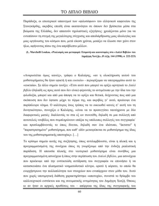 ΤΟ ΔΙΠΛΟ ΒΙΒΛΙΟ

Παράδοξα, οι εσωτερικοί υπαινιγμοί των «φιλοσόφων» του ελληνικού καφενείου της
Στουγκάρδης, ακριβώς επειδή είναι ακατανόητοι σε όποιον δεν βρίσκεται μέσα στα
βιώματα της Ελλάδας, δεν απαιτούν σχολαστικές εξηγήσεις: χρειάζονται μόνο για να
εντοπίσουν τη στιγμή της μεγαλύτερης σύγχυσης και αποδιάρθρωσης μιας ιδεολογίας και
μιας οργάνωσης του κόσμου που, μετά είκοσι χρόνια, μοιάζει να έλιωσε σαν χιόνι στον
ήλιο, αφήνοντας πίσω της ένα απρόβλεπτο μέλλον.
  (L. Marchelli Loukas, «Ρεαλισμός και μεταφορά: Επιμονή και καινοτομίες στο «Διπλό Βιβλίο» του
                                                  Δημήτρη Χατζή», Η λέξη, 144 (1998), σ. 222-223)




«Αναρωτιέται όμως κανείς», γράφει ο Καλιόρης, «αν η ολοκλήρωση αυτού του
μυθιστορήματος θα ήταν εφικτή ή και ευκταία» - περιορίζομαι να υπογραμμίσω αυτό το
«ευκταία». Σε άλλο σημείο τονίζει: «Έτσι αυτό που μπορεί να ορίζει αρνητικά το Διπλό
βιβλίο (δηλαδή ως προς αυτό που δεν είναι) φέροντάς το αντιμέτωπο με την ίδια του την
φιλοδοξία, μπορεί και από μια άποψη να το ορίζει και θετικά, δείχνοντας πως από μια
σκόπευση που δεν έφτασε μέχρι το τέρμα της, και ακριβώς γι’ αυτό, προέκυψε ένα
παράπλευρο νόημα. Ο καλύτερος ίσως τρόπος να το οικειωθεί κανείς σ’ αυτή του τη
δυνητικότητα», συνεχίζει ο Καλιόρης, «είναι να το προσεγγίσει ταυτόχρονα με δύο
διαφορετικές ματιές: διαλύοντάς το στα εξ ων συνετέθη, δηλαδή σε μια συλλογή από
αυτοτελείς νουβέλες που συμπληρώνουν επάξια τις υπόλοιπες συλλογές του συγγραφέα˙
και προσλαμβάνοντάς το όπως δίνεται, δηλαδή σαν ένα ιδιότυπο, "άκτιστο" ή
"παραστρατημένο" μυθιστόρημα, που καθ’ οδόν μετατρέπεται σε μυθιστόρημα της ίδιας
του της μυθιστορηματικής αποτυχίας». […]

Το κρίσιμο σημείο αυτής της συζήτησης, όπως αντιλαμβάνεστε, είναι η πλοκή και η
προγραμματισμένη της συνέχεια όπως τη γνωρίζουμε από την ένδοξη ρεαλιστική
παράδοση. Η απουσία πλοκής στο νεοτερικό μυθιστόρημα είναι συνήθως μια
προγραμματισμένη ασυνέχεια ή όπως στην περίπτωση του Διπλού βιβλίου, μια ασυνέχεια
που προέκυψε από την ενστικτώδη αντίδραση του συγγραφέα να επινοήσει ή να
κατασκευάσει ένα πλασματικό νοηματοδοτικό κέντρο, ορατό ή αόρατο, το οποίο θα
ενορχήστρωνε την πολλαπλότητα των στοιχείων που ενυπάρχουν στον μύθο του. Αυτό
που χωρίς υποτιμητική διάθεση χαρακτηρίστηκε «αποτυχία», συνιστά το θρίαμβο του
καλλιτεχνικού ενστίκτου και της πνευματικής εντιμότητας του Δημήτρη Χατζή. Όποιες
κι αν ήταν οι αρχικές προθέσεις του – απόρροια της ίδιας της συγγραφικής του
                                             60
 