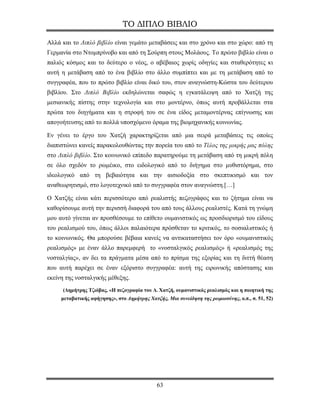 ΤΟ ΔΙΠΛΟ ΒΙΒΛΙΟ

Αλλά και το Διπλό βιβλίο είναι γεμάτο μεταβάσεις και στο χρόνο και στο χώρο: από τη
Γερμανία στο Ντομπρίνοβο και από τη Σούρπη στους Μολάους. Το πρώτο βιβλίο είναι ο
παλιός κόσμος και το δεύτερο ο νέος, ο αβέβαιος χωρίς οδηγίες και σταθερότητες κι
αυτή η μετάβαση από το ένα βιβλίο στο άλλο συμπίπτει και με τη μετάβαση από το
συγγραφέα, που το πρώτο βιβλίο είναι δικό του, στον αναγνώστη-Κώστα του δεύτερου
βιβλίου. Στο Διπλό Βιβλίο εκδηλώνεται σαφώς η εγκατάλειψη από το Χατζή της
μεσιανικής πίστης στην τεχνολογία και στο μοντέρνο, όπως αυτή προβάλλεται στα
πρώτα του διηγήματα και η στροφή του σε ένα είδος μεταμοντέρνας επίγνωσης και
απογοήτευσης από το πολλά υποσχόμενο όραμα της βιομηχανικής κοινωνίας.

Εν γένει το έργο του Χατζή χαρακτηρίζεται από μια σειρά μεταβάσεις τις οποίες
διαπιστώνει κανείς παρακολουθώντας την πορεία του από το Τέλος της μικρής μας πόλης
στο Διπλό βιβλίο. Στο κοινωνικό επίπεδο παρατηρούμε τη μετάβαση από τη μικρή πόλη
σε όλο σχεδόν το ρωμέικο, στο ειδολογικό από το διήγημα στο μυθιστόρημα, στο
ιδεολογικό από τη βεβαιότητα και την αισιοδοξία στο σκεπτικισμό και τον
αναθεωρητισμό, στο λογοτεχνικό από το συγγραφέα στον αναγνώστη.[…]

Ο Χατζής είναι κάτι περισσότερο από ρεαλιστής πεζογράφος και το ζήτημα είναι να
καθορίσουμε αυτή την περισσή διαφορά του από τους άλλους ρεαλιστές. Κατά τη γνώμη
μου αυτό γίνεται αν προσθέσουμε το επίθετο ουμανιστικός ως προσδιορισμό του είδους
του ρεαλισμού του, όπως άλλοι παλαιότερα πρόσθεταν το κριτικός, το σοσιαλιστικός ή
το κοινωνικός. Θα μπορούσε βέβαια κανείς να αντικαταστήσει τον όρο «ουμανιστικός
ρεαλισμός» με έναν άλλο παρεμφερή το «νοσταλγικός ρεαλισμός» ή «ρεαλισμός της
νοσταλγίας», αν δει τα πράγματα μέσα από το πρίσμα της εξορίας και τη διττή θέαση
που αυτή παρέχει σε έναν εξόριστο συγγραφέα: αυτή της ειρωνικής απόστασης και
εκείνη της νοσταλγικής μέθεξης.
     (Δημήτρης Τζιόβας, «Η πεζογραφία του Δ. Χατζή, ουμανιστικός ρεαλισμός και η ποιητική της
     μεταβατικής αφήγησης», στο Δημήτρης Χατζής, Μια συνείδηση της ρωμιοσύνης, ο.π., σ. 51, 52)




                                             63
 