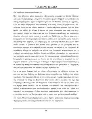 ΤΟ ΔΙΠΛΟ ΒΙΒΛΙΟ

Δύο σημεία του αφηγηματικού διαλόγου

Όταν στο τέλος του τρίτου κεφαλαίου ο Συγγραφέας ονομάζει τον Κώστα «Κάσπαρ
Χάουζερ στην έρημη χώρα», δείχνει να αναφέρεται όχι μόνο στη ζωή του Κώστα (κοινός
τόπος , παραδείγματος χάριν, μεταξύ του ήρωα και του Κάσπαρ Χάουζερ, η Γερμανία),
αλλά και στην αφηγηματική του υπόσταση. Ο Κάσπαρ Χάουζερ «μεγαλωμένο, πια,
παλικάρι, δεν ήξερε να μιλήσει καθόλου – καμιάν ανθρώπινη γλώσσα. Όχι πως ήταν
βουβό – να μιλήσει δεν ήξερε». Η άγνοια του λόγου αναφέρεται ίσως τόσο στην προ-
αφηγηματική ύπαρξη του Κώστα όσο και στην έλλειψη της αντίληψης του γενικότερου
πλαισίου μέσα στο οποίο κινείται η ιστορία του. Χρίζοντας τον Κώστα αφηγητή, ο
Συγγραφέας του προσφέρει τη δυνατότητα να μιλήσει, ενώ, παράλληλα, με τις δικές του
επεμβάσεις στην αφήγηση, τον οδηγεί προς μια ευρύτερη αντίληψη του χώρου στον
οποίο κινείται. Η μαθητεία του Κώστα ολοκληρώνεται με τη μετατροπή του σε
αυτοδύναμο αφηγητή που εγκιβωτίζει στην αφήγησή του το βιβλίο του Συγγραφέα. Η
παράλληλη διδαχή και μαθητεία από μέρους του Συγγραφέα πραγματώνεται με τη
σταδιακή του υποχώρηση. Καθώς ο ήρωας του βιβλίου ενδυναμώνει την αφηγηματική
του υπόσταση, αποκτά μιαν οντότητα που δεν καλύπτεται από τις αρχικές προθέσεις του
Συγγραφέα να χρησιμοποιήσει τον Κώστα για να ανακαλύψει το ρωμαίικο και τον
σημερινό άνθρωπο. Αντιμέτωπος με το δίλημμα να δημιουργήσει έναν πλαστό κόσμο ή
να αφήσει την πραγματικότητα να κανονίσει την πορεία των ηρώων του, ο Συγγραφέας
διαλέγει τη δεύτερη λύση, και συνεπώς εν μέρει αχρηστεύεται.

Με το νέο αυτόν διακανονισμό των ρόλων, ο Συγγραφέας και ο Κώστας κλείνουν την
αφήγηση με έναν διάλογο που βρίσκεται στους αντίποδες του διαλόγου του τρίτου
κεφαλαίου. Έχοντας απολυθεί από το εργοστάσιο και μη γνωρίζοντας ακόμα (την ώρα
της ιστορίας) την τύχη του Συγγραφέα (την οποία ωστόσο γνωρίζει την ώρα της
αφήγησης), ο Κώστας βλέπει τον Συγγραφέα να τον πλησιάζει και να του μιλάει μέσα
στο θόρυβο. «Κάτι μου λέει – και δεν ακούεται. Δεν ακούεται – και καταλαβαίνω. Πολύ
καθαρά τα καταλαβαίνω μέσα στο δαιμονισμένο θόρυβο. Είναι κείνα που ’γραψε στο
ξεχωριστό του σημείωμα». Οι δυο αφηγήσεις επικοινωνούν όταν ολοκληρώνονται οι
αντίστροφες πορείες των δυο αφηγητών: από τη σιωπή προς τον λόγο και από τον λόγο

στη σιωπή. Ο αφηγηματικός λόγος του Διπλού βιβλίου αρθρώνεται στη διάρκεια αυτής
της πορείας και τελειώνεται με την επικοινωνία των δύο αφηγήσεων.




                                         64
 