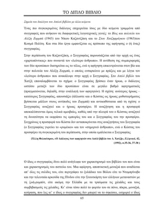 ΤΟ ΔΙΠΛΟ ΒΙΒΛΙΟ

Σημεία του διαλόγου του Διπλού βιβλίου με άλλα κείμενα

Ένας πιο συγκεκριμένος διάλογος επιχειρείται ίσως με δύο κείμενα γραμμένα από
συγγραφείς που ανήκουν σε διαφορετικές λογοτεχνικές γενιές: το Βίος και πολιτεία του
Αλέξη Ζορμπά (1943) του Νίκου Καζαντζάκη και το Στου Χατζηφράγκου (1963)του
Κοσμά Πολίτη. Και στα δύο έργα εμφανίζεται ως πρόσωπο της αφήγησης ο (ή ένας)
συγγραφέας.

Στην περίπτωση του Καζαντζάκη, ο Συγγραφέας παρουσιάζεται από την αρχή ως ένας
«χαρτοπόντικας» που συναντά τον «λεύτερο άνθρωπο». Η αντίθεση της συμπεριφοράς
των δύο προσώπων διατηρείται ως το τέλος, ενώ η αφήγηση επικεντρώνεται στον βίο και
στην πολιτεία του Αλέξη Ζορμπά, ο οποίος ενσαρκώνει με πράξεις και με λόγια τον
«λεύτερο άνθρωπο» που ανακάλυψε στην αρχή ο Συγγραφέας. Στο Διπλό βιβλίο του
Χατζή επαναλαμβάνεται το σχήμα: ο Συγγραφέας βρίσκει έναν ήρωα, ο διάλογος
ωστόσο μεταξύ των δύο προσώπων είναι σε μεγάλο βαθμό αφηγηματικός
(πραγματώνεται, δηλαδή, στην εναλλαγή των αφηγητών). Η σχέση: ανώτερος ήρωας –
κατώτερος Συγγραφέας, απουσιάζει (άλλωστε και ο Κώστας ως ήρωας μυθιστορήματος
βρίσκεται μάλλον στους αντίποδες του Ζορμπά) και αντικαθίσταται από τη σχέση: ο
Συγγραφέας αναζητεί και ο ήρωας προσφέρει. Η αναζήτηση και η προσφορά
αποκαλύπτονται όμως τελικά αμοιβαίες, καθώς από την πλευρά του ο Κώστας αναζητεί
τη δυνατότητα να εκφράσει τις εμπειρίες του και ο Συγγραφέας του την προσφέρει.
Συγχρόνως η προσφορά του Κώστα δεν ανταποκρίνεται στις αναζητήσεις του Συγγραφέα
(ο Συγγραφέας γυρεύει το «ρομέικο» και τον «σημερινό άνθρωπο», ενώ ο Κώστας του
προσφέρει τη συγκεκριμένη του περίπτωση, στην οποία εμπλέκεται ο Συγγραφέας.
     (Έλλη Φιλοκύπρου, «Ο Διάλογος των αφηγητών στο Διπλό βιβλίο του Δ. Χατζή», Ελληνικά, 42,
                                                                       (1992), σ.35-36, 37-38 )




Ο ίδιος ο συγγραφέας δίνει πολύ ανάγλυφα τον χαρακτηρισμό του βιβλίου του που είναι
και χαρακτηρισμός του πιστεύω του. Μια αφόρητη, αποπνικτική μοναξιά που αναδύεται
απ’ όλες τις σελίδες του, είτε περιγράφει το ξυλάδικο του Βόλου είτε το Ντομπρίνοβο
και την τελευταία αρκούδα της Πίνδου είτε την Στουτκάρτη των ελλήνων μεταναστών με
τη ζωή-ρομπότ, είτε ακόμη την Ελλάδα με τα τραύματα τις χιλιάδες και τους
συμβιβασμούς τις χιλιάδες. Κι’ είναι τόσο πολύ το φορτίο του σε πόνο, πίκρα, μοναξιά,
κούραση, που λες κι’ ο ίδιος ο συγγραφέας δεν μπορεί να το σηκώσει, εισχωρεί ο ίδιος
                                             65
 
