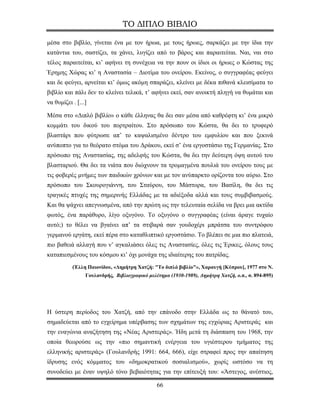 ΤΟ ΔΙΠΛΟ ΒΙΒΛΙΟ

μέσα στο βιβλίο, γίνεται ένα με τον ήρωα, με τους ήρωες, σαρκάζει με την ίδια την
κατάντια του, σαστίζει, τα χάνει, λυγίζει από το βάρος και παραιτείται. Ναι, ναι στο
τέλος παραιτείται, κι’ αφήνει τη συνέχεια να την πουν οι ίδιοι οι ήρωες ο Κώστας της
Έρημης Χώρας κι’ η Αναστασία – Διοτίμα του ονείρου. Εκείνος, ο συγγραφέας φεύγει
και δε φεύγει, αρνείται κι’ όμως ακόμη σπαράζει, κλείνει με δέκα πιθανά κλεισίματα το
βιβλίο και πάλι δεν το κλείνει τελικά, τ’ αφήνει εκεί, σαν ανοικτή πληγή να θυμάται και
να θυμίζει . [...]

Μέσα στο «Διπλό βιβλίο» ο κάθε έλληνας θα δει σαν μέσα από καθρέφτη κι’ ένα μικρό
κομμάτι του δικού του πορτραίτου. Στο πρόσωπο του Κώστα, θα δει το τρυφερό
βλαστάρι που φύτρωσε απ’ το καψαλισμένο δέντρο του εμφυλίου και που ξεκινά
ανύποπτο για το θεόρατο στόμα του Δράκου, εκεί σ’ ένα εργοστάσιο της Γερμανίας. Στο
πρόσωπο της Αναστασίας, της αδελφής του Κώστα, θα δει την δεύτερη όψη αυτού του
βλασταριού. Θα δει τα νιάτα που διώχνουν τα τρομαγμένα πουλιά του ονείρου τους με
τις φοβερές μνήμες των παιδικών χρόνων και με τον ανύπαρκτο ορίζοντα του αύριο. Στο
πρόσωπο του Σκουρογιάννη, του Σταύρου, του Μάστορα, του Βασίλη, θα δει τις
τραγικές πτυχές της σημερινής Ελλάδας με τα αδιέξοδα αλλά και τους συμβιβασμούς.
Και θα ψάχνει απεγνωσμένα, από την πρώτη ως την τελευταία σελίδα να βρει μια ακτίδα
φωτός, ένα παράθυρο, λίγο οξυγόνο. Το οξυγόνο ο συγγραφέας (είναι άραγε τυχαίο
αυτό;) το θέλει να βγαίνει απ’ τα στιβαρά σαν γουδοχέρι μπράτσα του συντρόφου
γερμανού εργάτη, εκεί πέρα στο καταθλιπτικό εργοστάσιο. Το βλέπει σε μια πιο πλατειά,
πιο βαθειά αλλαγή που ν’ αγκαλιάσει όλες τις Αναστασίες, όλες τις Έρικες, όλους τους
καταπιεσμένους του κόσμου κι’ όχι μονάχα της ιδιαίτερης του πατρίδας.
           (Έλλη Παιονίδου, «Δημήτρη Χατζή: "Το διπλό βιβλίο"», Χαραυγή [Κύπρου], 1977 στο Ν.
                 Γουλανδρής, Βιβλιογραφικό μελέτημα (1930-1989), Δημήτρη Χατζή, ο.π., σ. 894-895)




Η ύστερη περίοδος του Χατζή, από την επάνοδο στην Ελλάδα ως το θάνατό του,
σημαδεύεται από το εγχείρημα υπέρβασης των σχημάτων της εγχώριας Αριστεράς και
την εναγώνια αναζήτηση της «Νέας Αριστεράς». Ήδη μετά τη διάσπαση του 1968, την
οποία θεωρούσε ως την «πιο σημαντική ενέργεια του υγιέστερου τμήματος της
ελληνικής αριστεράς» (Γουλανδρής 1991: 664, 666), είχε στραφεί προς την απαίτηση
ίδρυσης ενός κόμματος του «δημοκρατικού σοσιαλισμού», χωρίς ωστόσο να τη
συνοδεύει με έναν υψηλό τόνο βεβαιότητας για την επίτευξή του: «Άστεγος, ανέστιος,

                                               66
 