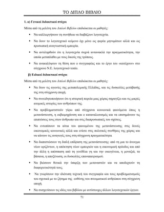 ΤΟ ΔΙΠΛΟ ΒΙΒΛΙΟ

1. α) Γενικοί διδακτικοί στόχοι
Μέσα από τη μελέτη του Διπλού Βιβλίου επιδιώκεται οι μαθητές:
       Να καλλιεργήσουν τη συνήθεια να διαβάζουν λογοτεχνία.
       Να δουν το λογοτεχνικό κείμενο όχι μόνο ως φορέα μηνυμάτων αλλά και ως
       προσωπική αναγνωστική εμπειρία.
       Να αντιληφθούν ότι η λογοτεχνία συχνά αντανακλά την πραγματικότητα, την
       οποία μεταπλάθει με τους δικούς της τρόπους.
       Να ανακαλύψουν τη θέση που ο συγγραφέας και το έργο του «κατέχουν» στο
       σύγχρονο Ν.Ε. λογοτεχνικό τοπίο.

  β) Ειδικοί διδακτικοί στόχοι
Μέσα από τη μελέτη του Διπλού Βιβλίου επιδιώκεται οι μαθητές:
       Να δουν τις αγωνίες της μεταπολεμικής Ελλάδας, και τις δυσκολίες μετάβασής
       της στη σύγχρονη εποχή.
       Να συνειδητοποιήσουν ότι η ιστορική πορεία μιας χώρας σφραγίζει και τις μικρές
       ατομικές ιστορίες των ανθρώπων της.
       Να προβληματιστούν γύρω από σύγχρονα κοινωνικά φαινόμενα όπως η
       μετανάστευση, η εκβιομηχάνιση και ο καταναλωτισμός και να επισημάνουν τις
       επιπτώσεις τους στον άνθρωπο και στις διαπροσωπικές του σχέσεις.
       Να εντοπίσουν τα αίτια του φαινομένου της μετανάστευσης στις δεινές
       οικονομικές κοινωνικές αλλά και ενίοτε στις πολιτικές συνθήκες της χώρας και
       να κάνουν τις αναγωγές τους στη σύγχρονη πραγματικότητα
       Να διαπιστώσουν τη διπλή επίδραση της μετανάστευσης: από τη μια το άνοιγμα
       νέων οριζόντων, η απόκτηση νέων εμπειριών και η οικονομική πρόοδος και από
       την άλλη η απόσπαση από τη γενέθλια γη και την οικογένεια, η μοναξιά, τα
       βάσανα, η αποξένωση, οι δυσκολίες επαναπατρισμού.
       Να βιώσουν θετικά την ύπαρξη των μεταναστών και να αποδεχτούν τη
       διαφορετικότητά τους.
        Να γνωρίσουν την ιδιότυπη τεχνική του συγγραφέα και τους προβληματισμούς
       του σχετικά με το ζήτημα της ευθύνης του πνευματικού ανθρώπου στη σύγχρονη
       εποχή.
       Να συσχετίσουν τις ιδέες του βιβλίου με αντίστοιχες άλλων λογοτεχνικών έργων.

                                         71
 