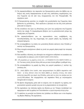 ΤΟ ΔΙΠΛΟ ΒΙΒΛΙΟ

13. Να παρακολουθήσετε την παρουσία του Σκουρογιάννη μέσα στο βιβλίο και να
    δείξετε πώς αυτός διαφοροποιείται α) από τους υπόλοιπους συμπατριώτες του
    στη Γερμανία και β) από τους συγχωριανούς του στο Ντομπρίνοβο. Να
    εξηγήσετε γιατί.
14. Ο Σκουρογιάννης αρνείται να ενταχθεί στη μεγαλούπολη της Γερμανίας όπου
    βρίσκεται ως μετανάστης. Πού οφείλεται η άρνησή του και πώς αυτή φαίνεται
    μέσα από το κείμενο;
15. Να εντοπίσετε στο έργο τις εθνικότητες που ζουν και εργάζονται στη Γερμανία
    εκείνη την εποχή. Τι συμπεράσματα βγάζετε για το μεταναστευτικό ρεύμα της
    εποχής προς τη Γερμανία;
16. Να παρακολουθήσετε και να παρουσιάσετε τους αναβαθμούς της
    συνειδητοποίησης και της συμμετοχής του μικρού ράφτη της Σούρπης στα
    ιστορικά δρώμενα.
17. Να αντιπαραβάλετε τη στάση του μετανάστη Κώστα απέναντι στην Ελλάδα μ’
    εκείνην του Σκουρογιάννη.
18. Ποια στοιχεία καταξιώνουν ηθικά τη γενιά του μικρού ράφτη παρά την ιστορική
    της ήττα;
19. Πού αποδίδει ο Κώστας την αδυναμία του σύγχρονου ανθρώπου να αγαπήσει και
    να αφοσιωθεί σε κάποιον; (ΑΠΟ ΤΟ ΦΙΦΤΥ-ΦΙΦΤΥ ΣΤΟΝ ΕΡΩΤΑ).
20. «Το ρωμαίικο με τις χαμένες γενιές του…»( ΡΕΚΒΙΕΜ ΓΙΑ ΕΝΑ ΜΙΚΡΟ ΡΑΦΤΗ, σελ.
   88). Για ποιες γενιές γίνεται λόγος εδώ και με ποια έννοια χάθηκε η καθεμιά τους;

21. Να αντιπαραβάλετε τη μορφή της θείας του μικρού ραφτάκου μ’ εκείνην της
    γυναίκας του.
22. Το Διπλό βιβλίο είναι λοιπόν, στην πραγματικότητα ένα βιβλίο παραπάνω από
    διπλό – ή τέλος πάντων είναι ένα διπλό βιβλίο με ποικίλες έννοιες, στο οποίο
    πλέκονται παρελθόν και παρόν της Ελλάδας, μέσα από τις ζωές του πατέρα και του
    γιου·(L.M.Loukas). Να τεκμηριώσετε την παραπάνω θέση με συγκεκριμένα
    στοιχεία από το κείμενο.
23. Να βρείτε πληροφορίες μέσα από το κείμενο, που να αφορούν τις σχέσεις των
    μεταναστών εργατών μεταξύ τους και να τις παρουσιάσετε σε συνεχή λόγο.
24. Να σχολιάσετε την ιδιότυπη σχέση του Κώστα με τον Τούρκο συνάδελφό του
    αφορμώμενοι από τη φράση του Γιαννόπουλου «η προλεταριακή αλληλεγγύη».
25. Τι απαλύνει τη μοναξιά του Κώστα στο ξυλάδικο του Βόλου και τι στο δωμάτιο
    της Φράου Μπάουμ; Να σχολιάσετε.


                                      74
 