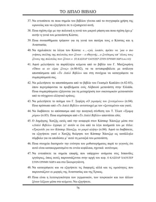 ΤΟ ΔΙΠΛΟ ΒΙΒΛΙΟ

37. Να εντοπίσετε σε ποια σημεία του βιβλίου γίνεται από το συγγραφέα χρήση της
    ειρωνείας και να εξηγήσετε σε τι εξυπηρετεί αυτή.
38. Ποια σχέση είχε με την πολιτική η γενιά του μικρού ράφτη και ποια σχέση έχει μ’
    αυτήν η γενιά του μετανάστη Κώστα;
39. Ποια συναισθήματα τρέφουν για τη γενιά του πατέρα τους ο Κώστας και η
    Αναστασία;
40. Να σχολιάσετε τα λόγια του Κώστα: «…-εγώ, λοιπόν, πρέπει να ’μαι ο πιο
    γνήσιος πολίτης της πολιτείας των ξένων – ο ιθαγενής…ο ξενότερος απ’ όλους τους
    ξένους της πολιτείας των ξένων.» (Ο ΚΑΣΠΑΡ ΧΑΟΥΖΕΡ ΣΤΗΝ ΕΡΗΜΗ ΧΩΡΑ,σελ.63)
41. Αφού μελετήσετε τα παράλληλα κείμενα από το βιβλίο του Γ. Ματζουράνη
    «Όπου κι αν είμαι ξένος» (σ.80-82), να τα αντιπαραβάλετε με ανάλογα
    αποσπάσματα από «Το Διπλό Βιβλίο» και στη συνέχεια να καταγράψετε τα
    συμπεράσματά σας.
42. Να μελετήσετε τα αποσπάσματα από το βιβλίο του Γκασμέτ Καπλάνι (σ.82-83),
    όπου περιγράφονται τα προβλήματα ενός Αλβανού μετανάστη στην Ελλάδα.
    Ποια συμπεράσματα εξάγονται για τη μεταχείριση των οικονομικών μεταναστών
    από το σύγχρονο ελληνικό κράτος;
43. Να μελετήσετε το ποίημα του Γ. Σεφέρη «Ο γυρισμός του ξενιτεμένου» (σ.84).
    Ποιο πρόσωπο από «Το Διπλό Βιβλίο» αντιστοιχεί με τον «ξενιτεμένο» και γιατί;
44. Να διαβάσετε το απόσπασμα από την ποιητική σύνθεση του Τ. Έλιοτ «Έρημη
    χώρα» (σ.83). Ποια ατμόσφαιρα από «Το Διπλό Βιβλίο» απαντάται εδώ;
45. Ο Δημήτρης Χατζής εκτός από την αναφορά στον Κάσπαρ Χάουζερ μέσα στο
    «Διπλό Βιβλίο» έγραψε γι’ αυτόν κι ένα από τα λίγα ποιήματά του με τίτλο:
    «Τραγούδι για τον Κάσπαρ Χάουζερ, το μικρό αλήτη» (σ.84). Αφού το διαβάσετε,
    να εξηγήσετε γιατί ο Χατζής θεώρησε τον Κάσπαρ Χάουζερ ως κατάλληλο
    σύμβολο για να αποδώσει μ’ αυτό τη μοναξιά του μετανάστη.
46. Ποια στοιχεία διατηρούν την ενότητα του μυθιστορήματος παρά το γεγονός ότι
    αυτό είναι κατακερματισμένο σε εννέα κεφάλαια, σχετικά αυτόνομα;
47. Να εντοπίσετε τα σημεία επαφής που υπάρχουν ανάμεσα στις Ισπανίδες
    εργάτριες, όπως αυτές παρουσιάζονται στην αρχή του κεφ. Ο ΚΑΣΠΑΡ ΧΑΟΥΖΕΡ
    ΣΤΗΝ ΕΡΗΜΗ ΧΩΡΑ και στο Σκουρογιάννη.

48. Να καταγράψετε και να εξηγήσετε τις διαφορές αλλά και τις ομοιότητες που
    παρουσιάζουν οι μορφές της Αναστασίας και της Έρικας.
49. Ποια είναι η λειτουργικότητα των γερμανικών, των τουρκικών και των άλλων
    ξένων λέξεων μέσα στο κείμενο; Να εξηγήσετε.

                                      76
 