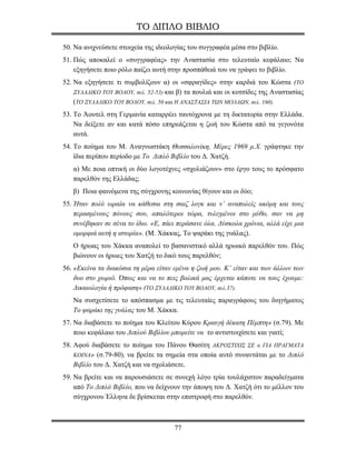 ΤΟ ΔΙΠΛΟ ΒΙΒΛΙΟ

50. Να ανιχνεύσετε στοιχεία της ιδεολογίας του συγγραφέα μέσα στο βιβλίο.
51. Πώς αποκαλεί ο «συγγραφέας» την Αναστασία στο τελευταίο κεφάλαιο; Να
    εξηγήσετε ποιο ρόλο παίζει αυτή στην προσπάθειά του να γράψει το βιβλίο.
52. Να εξηγήσετε τι συμβολίζουν α) οι «σφραγίδες» στην καρδιά του Κώστα (ΤΟ
    ΞΥΛΑΔΙΚΟ ΤΟΥ ΒΟΛΟΥ, σελ. 52-53) και β) τα πουλιά και οι κοτσίδες της Αναστασίας
    (ΤΟ ΞΥΛΑΔΙΚΟ ΤΟΥ ΒΟΛΟΥ, σελ. 50 και Η ΑΝΑΣΤΑΣΙΑ ΤΩΝ ΜΟΛΑΩΝ, σελ. 160).
53. Το Άουτελ στη Γερμανία καταρρέει ταυτόχρονα με τη δικτατορία στην Ελλάδα.
    Να δείξετε αν και κατά πόσο επηρεάζεται η ζωή του Κώστα από τα γεγονότα
    αυτά.
54. Το ποίημα του Μ. Αναγνωστάκη Θεσσαλονίκη, Μέρες 1969 μ.Χ. γράφτηκε την
    ίδια περίπου περίοδο με Το Διπλό Βιβλίο του Δ. Χατζή.
   α) Με ποια οπτική οι δύο λογοτέχνες «σχολιάζουν» στο έργο τους το πρόσφατο
   παρελθόν της Ελλάδας;
   β) Ποια φαινόμενα της σύγχρονης κοινωνίας θίγουν και οι δύο;
55. Ήταν πολύ ωραία να κάθεσαι στη σαιζ λογκ και ν’ αναπολείς ακόμη και τους
    περασμένους πόνους σου, απαλότεροι τώρα, τυλιγμένοι στο μύθο, σαν να μη
    συνέβηκαν σε σένα το ίδιο. «Ε, πάει περάσανε όλα. Δύσκολα χρόνια, αλλά είχε μια
    ομορφιά αυτή η ιστορία». (Μ. Χάκκας, Το ψαράκι της γυάλας).
   Ο ήρωας του Χάκκα αναπολεί το βασανιστικό αλλά ηρωικό παρελθόν του. Πώς
   βιώνουν οι ήρωες του Χατζή το δικό τους παρελθόν;
56. «Εκείνα τα διακόσια τη μέρα είταν εμένα η ζωή μου. Κ’ είταν και των άλλων των
    δυο στο χωριό. Όπως και να το πεις βολικά μας έρχεται κάποτε να τους έχουμε:
    Δικαιολογία ή πρόφαση» (ΤΟ ΞΥΛΑΔΙΚΟ ΤΟΥ ΒΟΛΟΥ, σελ.37).
   Να συσχετίσετε το απόσπασμα με τις τελευταίες παραγράφους του διηγήματος
   Το ψαράκι της γυάλας του Μ. Χάκκα.
57. Να διαβάσετε το ποίημα του Κλείτου Κύρου Κραυγή δέκατη Πέμπτη» (σ.79). Με
    ποιο κεφάλαιο του Διπλού Βιβλίου μπορείτε να το αντιστοιχίσετε και γιατί;
58. Αφού διαβάσετε το ποίημα του Πάνου Θασίτη ΑΚΡΟΣΤΙΧΙΣ ΣΕ α ΓΙΑ ΠΡΑΓΜΑΤΑ
    ΚΟΙΝΑ» (σ.79-80), να βρείτε τα σημεία στα οποία αυτό συναντάται με το Διπλό
    Βιβλίο του Δ. Χατζή και να σχολιάσετε.
59. Να βρείτε και να παρουσιάσετε σε συνεχή λόγο τρία τουλάχιστον παραδείγματα
    από Το Διπλό Βιβλίο, που να δείχνουν την άποψη του Δ. Χατζή ότι το μέλλον του
    σύγχρονου Έλληνα δε βρίσκεται στην επιστροφή στο παρελθόν.



                                      77
 