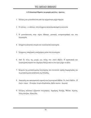 ΤΟ ΔΙΠΛΟ ΒΙΒΛΙΟ

             4. Ενδεικτικά θέματα για μικρές μελέτες - έρευνες



1. Έλληνες και μετανάστευση από την αρχαιότητα μέχρι σήμερα.



2. Ο «ξένος» - ο «άλλος», στη σύγχρονη παγκοσμιοποιημένη κοινωνία.



3. Η μετανάστευση στην τέχνη (θέατρο, μουσική, κινηματογράφο) και στη
   λογοτεχνία.



4. Σύγχρονη ελληνική ιστορία και νεοελληνική λογοτεχνία.



5. Σύγχρονες υπαρξιακές αναζητήσεις μέσα στη λογοτεχνία.



6. Από Το τέλος της μικρής μας πόλης στο Διπλό Βιβλίο. Η προσωπική και
   λογοτεχνική πορεία του Δημήτρη Χατζή από το ένα έργο μέχρι το άλλο.



7. Κείμενα της μεταπολεμικής λογοτεχνίας που συνιστούν πράξη διαμαρτυρίας για
   τη μεταπολεμική κατάσταση της Ελλάδας.



8. Αφηγητής και αφηγηματική τεχνική στα λογοτεχνικά βιβλία: Το Διπλό Βιβλίο, Η
   ζωή εν τάφω, Συναξάρι Αντρέα Κορδοπάτη, βιβλίο πρώτο: Αμερική.



9. Έλληνες πολιτικοί εξόριστοι συγγραφείς: Δημήτρης Χατζής, Μέλπω Αξιώτη,
   Έλλη Αλεξίου, Άλκη Ζέη.




                                    78
 