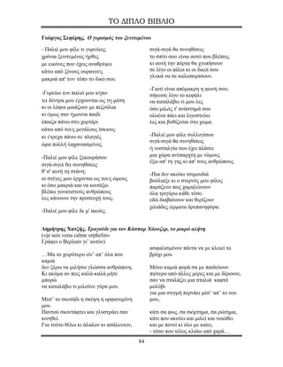 ΤΟ ΔΙΠΛΟ ΒΙΒΛΙΟ

Γιώργος Σεφέρης, Ο γυρισμός του ξενιτεμένου

- Παλιέ μου φίλε τι γυρεύεις;               σιγά-σιγά θα συνηθίσεις
χρόνια ξενιτεμένος ήρθες                    το σπίτι σου είναι αυτό που βλέπεις
με εικόνες που έχεις αναθρέψει              κι αυτή την πόρτα θα χτυπήσουν
κάτω από ξένους ουρανούς                    σε λίγο οι φίλοι κι οι δικοί σου
                                            γλυκά να σε καλωσορίσουν.
μακριά απ' τον τόπο το δικό σου.
                                            -Γιατί είναι απόμακρη η φωνή σου;
-Γυρεύω τον παλιό μου κήπο·                 σήκωσε λίγο το κεφάλι
τα δέντρα μου έρχουνται ως τη μέση          να καταλάβω τι μου λες
κι οι λόφοι μοιάζουν με πεζούλια            όσο μιλάς τ' ανάστημά σου
κι όμως σαν ήμουνα παιδί                    ολοένα πάει και λιγοστεύει
έπαιζα πάνω στο χορτάρι                     λες και βυθίζεσαι στο χώμα.
κάτω από τους μεγάλους ίσκιους
κι έτρεχα πάνω σε πλαγιές                   -Παλιέ μου φίλε συλλογίσου
                                            σιγά-σιγά θα συνηθίσεις
ώρα πολλή λαχανιασμένος.
                                            ἡ νοσταλγία σου έχει πλάσει
-Παλιέ μου φίλε ξεκουράσου                  μια χώρα ανύπαρχτη με νόμους
                                            έξω απ' τη γης κι απ' τους ανθρώπους.
σιγά-σιγά θα συνηθίσεις·
θ' σ' αυτή τη στάνη;
                                            -Πια δεν ακούω τσιμουδιά
οι στέγες μου έρχονται ως τους ώμους        βούλιαξε κι ο στερνός μου φίλος
κι όσο μακριά και να κοιτάξω                παράξενο πως χαμηλώνουν
βλέπω γονατιστούς ανθρώπους                 όλα τριγύρω κάθε τόσο
λες κάνουνε την προσευχή τους.              εδώ διαβαίνουν και θερίζουν
                                            χιλιάδες άρματα δρεπανηφόρα.
-Παλιέ μου φίλε δε μ' ακούς;


Δημήτρης Χατζής, Τραγούδι για τον Κάσπαρ Χάουζερ, το μικρό αλήτη
(«je suis venu calme orphelin»
Γράφει ο Βερλαίν γι’ αυτόν)
                                          ασφαλισμένον πάντα να με κλειεί το
…Μα το χειρότερο είν’ απ’ όλα που         βρόχι μου.
καμιά
δεν ξέρω να μιλήσω γλώσσα ανθρώπινη.      Μόνο καμιά φορά σα με παιδεύουν
Κι ακόμα αν πεις καλά-καλά μήτε           πιότερο από άλλες μέρες και με δέρουνε,
μπορώ                                     σαν να σταλάζει μια σταλιά καφτό
να καταλάβω τι μιλούνε γύρα μου.          μολύβι
                                          για μια στιγμή περνάει μέσ’ απ’ το νου
Μεσ’ το σκοτάδι η σκέψη η ορφανεμένη      μου,
μου
Παντού σκοντάφτει και γλυστράει σαν       κάτι σα φως, σα σκίρτημα, σα ρώτημα,
κινηθεί.                                  κάτι που ακούει και μιλεί και νοιώθει
Για τούτο θέλω κι άλαλον κι ασάλευτον,    και με πονεί κι όλο με καίει,
                                          - τόσο που τέλος κλαίω από χαρά…
                                       84
 