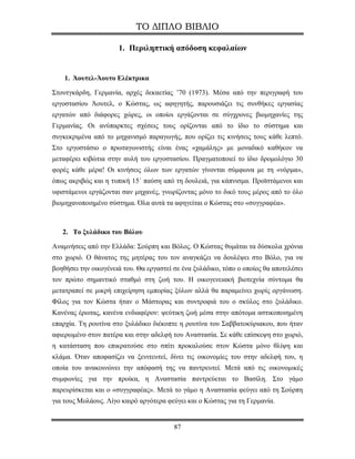 ΤΟ ΔΙΠΛΟ ΒΙΒΛΙΟ

                      1. Περιληπτική απόδοση κεφαλαίων


    1. Άουτελ-Άουτο Ελέκτρικα

Στουτγκάρδη, Γερμανία, αρχές δεκαετίας ’70 (1973). Μέσα από την περιγραφή του
εργοστασίου Άουτελ, ο Κώστας, ως αφηγητής, παρουσιάζει τις συνθήκες εργασίας
εργατών από διάφορες χώρες, οι οποίοι εργάζονται σε σύγχρονες βιομηχανίες της
Γερμανίας. Οι ανύπαρκτες σχέσεις τους ορίζονται από το ίδιο το σύστημα και
συγκεκριμένα από το μηχανισμό παραγωγής, που ορίζει τις κινήσεις τους κάθε λεπτό.
Στο εργοστάσιο ο πρωταγωνιστής είναι ένας «χαμάλης» με μοναδικό καθήκον να
μεταφέρει κιβώτια στην αυλή του εργοστασίου. Πραγματοποιεί το ίδιο δρομολόγιο 30
φορές κάθε μέρα! Οι κινήσεις όλων των εργατών γίνονται σύμφωνα με τη «νόρμα»,
όπως ακριβώς και η τυπική 15΄ παύση από τη δουλειά, για κάπνισμα. Προϊστάμενοι και
υφιστάμενοι εργάζονται σαν μηχανές, γνωρίζοντας μόνο το δικό τους μέρος από το όλο
βιομηχανοποιημένο σύστημα. Όλα αυτά τα αφηγείται ο Κώστας στο «συγγραφέα».



   2. Το ξυλάδικο του Βόλου

Αναμνήσεις από την Ελλάδα: Σούρπη και Βόλος. Ο Κώστας θυμάται τα δύσκολα χρόνια
στο χωριό. Ο θάνατος της μητέρας του τον αναγκάζει να δουλέψει στο Βόλο, για να
βοηθήσει την οικογένειά του. Θα εργαστεί σε ένα ξυλάδικο, τόπο ο οποίος θα αποτελέσει
τον πρώτο σημαντικό σταθμό στη ζωή του. Η οικογενειακή βιοτεχνία σύντομα θα
μετατραπεί σε μικρή επιχείρηση εμπορίας ξύλων αλλά θα παραμείνει χωρίς οργάνωση.
Φίλος για τον Κώστα ήταν ο Μάστορας και συντροφιά του ο σκύλος στο ξυλάδικο.
Κανένας έρωτας, κανένα ενδιαφέρον: ψεύτικη ζωή μέσα στην απότομα αστικοποιημένη
επαρχία. Τη ρουτίνα στο ξυλάδικο διέκοπτε η ρουτίνα του Σαββατοκύριακου, που ήταν
αφιερωμένο στον πατέρα και στην αδελφή του Αναστασία. Σε κάθε επίσκεψη στο χωριό,
η κατάσταση που επικρατούσε στο σπίτι προκαλούσε στον Κώστα μόνο θλίψη και
κλάμα. Όταν αποφασίζει να ξενιτευτεί, δίνει τις οικονομίες του στην αδελφή του, η
οποία του ανακοινώνει την απόφασή της να παντρευτεί. Μετά από τις οικονομικές
συμφωνίες για την προίκα, η Αναστασία παντρεύεται το Βασίλη. Στο γάμο
παρευρίσκεται και ο «συγγραφέας». Μετά το γάμο η Αναστασία φεύγει από τη Σούρπη
για τους Μολάους. Λίγο καιρό αργότερα φεύγει και ο Κώστας για τη Γερμανία.


                                         87
 