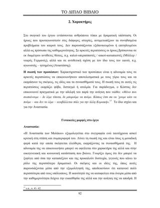 ΤΟ ΔΙΠΛΟ ΒΙΒΛΙΟ

                                  2. Χαρακτήρες


Στο σκηνικό του έργου εντάσσονται ανθρώπινοι τύποι με δραματική υπόσταση. Οι
ήρωες που πρωταγωνιστούν στις διάφορες ιστορίες, αντιμετωπίζουν τα συνηθισμένα
προβλήματα του καιρού τους. Δεν παρουσιάζονται εξιδανικευμένοι ή επιτηδευμένοι
αλλά ως πρόσωπα της καθημερινότητας. Σε αρκετές περιπτώσεις οι ήρωες βρίσκονται σε
εκ διαμέτρου αντίθετες θέσεις, π.χ. καλοί-υπερασπιστές / κακοί-καταπιεστές (Μύλλερ /
νεαρός Γερμανός), αλλά και σε αντιθετική σχέση με τον ίδιο τους τον εαυτό, π.χ.
αγωνιστής – ηττημένος (Αναστάσης).

Η σιωπή των προσώπων: Χαρακτηριστικό των προσώπων είναι η αδυναμία τους σε
αρκετές περιπτώσεις να επικοινωνήσουν αποτελεσματικά με τους γύρω τους και να
εκφράσουν τις σκέψεις, τις ιδέες και τα συναισθήματά τους. Η σιωπή τους σε αυτές τις
περιπτώσεις εκφράζει φόβο, δισταγμό ή ατολμία. Για παράδειγμα, ο Κώστας δεν
επικοινωνεί πραγματικά με την αδελφή του παρά την ανάγκη που νιώθει: «Μόνο που
σωπαίνουμε – δε λέμε τίποτα, δε μπορούμε να πούμε. Κάπως έτσι σα να ‘χουμε κάτι να
πούμε – και δεν το λέμε – αναβάλλεται πάλι για την άλλη Κυριακή». 17 Το ίδιο ισχύει και
για την Αναστασία.



                             Γυναικείες μορφές στο έργο

Αναστασία:

«Η Αναστασία των Μολάων» εξομολογείται στο συγγραφέα ενώ ταυτόχρονα ασκεί
κριτική στη στάση και συμπεριφορά του. Λύνει τη σιωπή της και είναι ίσως η μοναδική
φορά κατά την οποία σκέφτεται ελεύθερα, εκφράζοντας τα συναισθήματά της.             Η
αδυναμία της να επικοινωνήσει μπορεί να οφείλεται στο χαρακτήρα της αλλά και στην
οικογενειακή και κοινωνική κατάσταση που βιώνει. Γνωρίζει όμως ότι δεν μπορεί να
ξεφύγει από όσα την καταπιέζουν και της προκαλούν δυστυχία, γεγονός που κάνει το
ρόλο της περισσότερο δραματικό. Οι σκέψεις και οι ιδέες της, όπως αυτές
παρουσιάζονται μέσα από την εξομολόγησή της, αποδεικνύουν ότι κατανοεί πολύ
περισσότερα από τους υπόλοιπους. Η ικανότητά της να καταφεύγει στα όνειρα μέσα από
την καθημερινότητα δείχνει την ευαισθησία της αλλά και την ανάγκη της να αποδρά. Η

17
     ο.π., σ. 41- 42.
                                          92
 