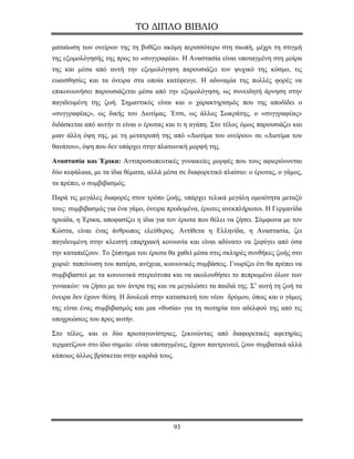 ΤΟ ΔΙΠΛΟ ΒΙΒΛΙΟ

ματαίωση των ονείρων της τη βυθίζει ακόμη περισσότερο στη σιωπή, μέχρι τη στιγμή
της εξομολόγησής της προς το «συγγραφέα». Η Αναστασία είναι υποταγμένη στη μοίρα
της και μέσα από αυτή την εξομολόγηση παρουσιάζει τον ψυχικό της κόσμο, τις
ευαισθησίες και τα όνειρα στα οποία κατέφευγε. Η αδυναμία της πολλές φορές να
επικοινωνήσει παρουσιάζεται μέσα από την εξομολόγηση, ως συνειδητή άρνηση στην
παγιδευμένη της ζωή. Σημαντικός είναι και ο χαρακτηρισμός που της αποδίδει ο
«συγγραφέας», ως δικής του Διοτίμας. Έτσι, ως άλλος Σωκράτης, ο «συγγραφέας»
διδάσκεται από αυτήν τι είναι ο έρωτας και τι η αγάπη. Στο τέλος όμως παρουσιάζει και
μιαν άλλη όψη της, με τη μετατροπή της από «Διοτίμα του ονείρου» σε «Διοτίμα του
θανάτου», όψη που δεν υπάρχει στην πλατωνική μορφή της.

Αναστασία και Έρικα: Αντιπροσωπευτικές γυναικείες μορφές που τους αφιερώνονται
δύο κεφάλαια, με τα ίδια θέματα, αλλά μέσα σε διαφορετικό πλαίσιο: ο έρωτας, ο γάμος,
τα πρέπει, ο συμβιβασμός.

Παρά τις μεγάλες διαφορές στον τρόπο ζωής, υπάρχει τελικά μεγάλη ομοιότητα μεταξύ
τους: συμβιβασμός για ένα γάμο, όνειρα προδομένα, έρωτες ανεκπλήρωτοι. H Γερμανίδα
ηρωίδα, η Έρικα, αποφασίζει η ίδια για τον έρωτα που θέλει να ζήσει. Σύμφωνα με τον
Κώστα, είναι ένας άνθρωπος ελεύθερος. Αντίθετα η Ελληνίδα, η Αναστασία, ζει
παγιδευμένη στην κλειστή επαρχιακή κοινωνία και είναι αδύνατο να ξεφύγει από όσα
την καταπιέζουν. Το ξύπνημα του έρωτα θα χαθεί μέσα στις σκληρές συνθήκες ζωής στο
χωριό: ταπείνωση του πατέρα, ανέχεια, κοινωνικές συμβάσεις. Γνωρίζει ότι θα πρέπει να
συμβιβαστεί με τα κοινωνικά στερεότυπα και να ακολουθήσει το πεπρωμένο όλων των
γυναικών: να ζήσει με τον άντρα της και να μεγαλώσει τα παιδιά της. Σ’ αυτή τη ζωή τα
όνειρα δεν έχουν θέση. Η δουλειά στην κατασκευή του νέου δρόμου, όπως και ο γάμος
της είναι ένας συμβιβασμός και μια «θυσία» για τη σωτηρία του αδελφού της από τις
υποχρεώσεις του προς αυτήν.

Στο τέλος, και οι δύο πρωταγωνίστριες, ξεκινώντας από διαφορετικές αφετηρίες
τερματίζουν στο ίδιο σημείο: είναι υποταγμένες, έχουν παντρευτεί, ζουν συμβατικά αλλά
κάποιος άλλος βρίσκεται στην καρδιά τους.




                                         93
 