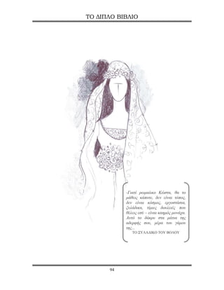 ΤΟ ΔΙΠΛΟ ΒΙΒΛΙΟ




           -Γιατί ρωμαίικο Κώστα, θα το
           μάθεις κάποτε, δεν είναι τόπος,
           δεν είναι κόσμος, εργοστάσια,
           ξυλάδικα, τίμιες δουλειές που
           θέλεις εσύ – είναι καημός μονάχα.
           Αυτό το δάκρυ στα μάτια της
           αδερφής σου, μέρα του γάμου
           της...
              ΤΟ ΞΥΛΑΔΙΚΟ ΤΟΥ ΒΟΛΟΥ




      94
 