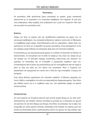 ΤΟ ΔΙΠΛΟ ΒΙΒΛΙΟ

                                     Μετανάστες

Οι μετανάστες κάθε προέλευσης έχουν μετατραπεί σε ρομπότ, χωρίς ουσιαστική
επικοινωνία με το εργασιακό ή το γενικότερο περιβάλλον στη Γερμανία. Η ζωή τους
είναι ρυθμισμένη, όπως ακριβώς είναι ρυθμισμένη και η ζωή των Γερμανών τόσο έξω
όσο και μέσα στο εργοστάσιο αυτό.



Κώστας:

Στόχος του ήταν να ξεφύγει από την καταθλιπτική κατάσταση της χώρας του: τα
οικονομικά προβλήματα, την ανυπαρξία ανθρώπινων σχέσεων (εκτός από το Μάστορα),
το συμβιβασμό χωρίς όραμα. Απελευθερωμένος από τις «σφραγίδες», αφήνει πίσω του
οριστικά ότι τον δένει με το παρελθόν και φεύγει μετανάστης. Είναι αξιοσημείωτο το ότι
δεν εκφράζει καμιά επιθυμία για επιστροφή, παρά μόνο στο τελευταίο κεφάλαιο.

Ο αναγνώστης με μια προσεκτική ματιά μπορεί να εντοπίσει τη δυσκολία του Κώστα να
επικοινωνήσει, να συνομιλήσει και να έλθει σε επαφή με τους γύρω του, ακόμα και με
την αδελφή του. Η αδυναμία ύπαρξης ουσιαστικής επικοινωνίας και διαλόγου τον
εμποδίζει να κατανοήσει και να αντιληφθεί τι πραγματικά συμβαίνει γύρω του.
Εντυπωσιάζεται από τα φώτα της μεγαλούπολης και δεν αντιλαμβάνεται από την αρχή το
ρόλο το δικό του αλλά και των άλλων στο εργοστάσιο. Όταν ο Γερμανός του
αποκαλύπτει την πραγματική του εικόνα, που ο ίδιος δεν είχε αντιληφθεί, ο κόσμος του
καταρρέει.

Ένας άλλος Κώστας εμφανίζεται στο τελευταίο κεφάλαιο. Ο βασικός αφηγητής του
Διπλού Βιβλίου αναλαμβάνει νέο ρόλο και παρουσιάζεται διαφοροποιημένος: Έχει πλέον
μια καθαρή εικόνα για το τι συμβαίνει γύρω του, ενώ παράλληλα αρχίζει να αποκτά
πολιτική σκέψη.



Σκουρογιάννης:

Ζει στη Γερμανία για 20 χρόνια αλλά δεν έχει κανένα ψυχικό δέσιμο με τον τόπο αυτό.
Νοσταλγώντας την Ελλάδα, επιλέγει συνειδητά τη μοναξιά και η ανάμνηση του χωριού
του φαίνεται ότι του δίνει θάρρος και δύναμη. Εκεί θέλει να επιστρέψει για να πάρει την
ανταμοιβή των τόσων χρόνων δουλειάς. Επιστρέφει στην πατρίδα του αμέσως μετά την
πτώση της δικτατορίας αλλά η εξιδανικευμένη εικόνα του χωριού του έχει αλλάξει, έχει

                                          95
 