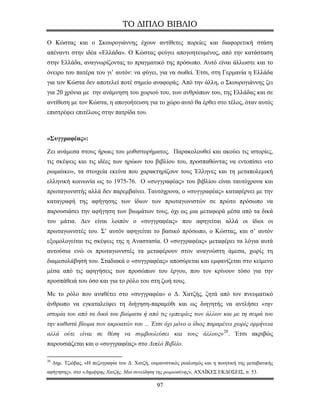 ΤΟ ΔΙΠΛΟ ΒΙΒΛΙΟ

Ο Κώστας και ο Σκουρογιάννης έχουν αντίθετες πορείες και διαφορετική στάση
απέναντι στην ιδέα «Ελλάδα». Ο Κώστας φεύγει απογοητευμένος, από την κατάσταση
στην Ελλάδα, αναγνωρίζοντας το πραγματικό της πρόσωπο. Αυτό είναι άλλωστε και το
όνειρο του πατέρα του γι’ αυτόν: να φύγει, για να σωθεί. Έτσι, στη Γερμανία η Ελλάδα
για τον Κώστα δεν αποτελεί ποτέ σημείο αναφοράς. Από την άλλη, ο Σκουρογιάννης ζει
για 20 χρόνια με την ανάμνηση του χωριού του, των ανθρώπων του, της Ελλάδας και σε
αντίθεση με τον Κώστα, η απογοήτευση για το χώρο αυτό θα έρθει στο τέλος, όταν αυτός
επιστρέφει επιτέλους στην πατρίδα του.



«Συγγραφέας»:

Ζει ανάμεσα στους ήρωες του μυθιστορήματος. Παρακολουθεί και ακούει τις ιστορίες,
τις σκέψεις και τις ιδέες των ηρώων του βιβλίου του, προσπαθώντας να εντοπίσει «το
ρωμαίικο», τα στοιχεία εκείνα που χαρακτηρίζουν τους Έλληνες και τη μεταπολεμική
ελληνική κοινωνία ως το 1975-76. Ο «συγγραφέας» του βιβλίου είναι ταυτόχρονα και
πρωταγωνιστής αλλά δεν παρεμβαίνει. Ταυτόχρονα, ο «συγγραφέας» καταφέρνει με την
καταγραφή της αφήγησης των ίδιων των πρωταγωνιστών σε πρώτο πρόσωπο να
παρουσιάσει την αφήγηση των βιωμάτων τους, όχι ως μια μεταφορά μέσα από τα δικά
του μάτια. Δεν είναι λοιπόν ο «συγγραφέας» που αφηγείται αλλά οι ίδιοι οι
πρωταγωνιστές του. Σ’ αυτόν αφηγείται το βασικό πρόσωπο, ο Κώστας, και σ’ αυτόν
εξομολογείται τις σκέψεις της η Αναστασία. Ο «συγγραφέας» μεταφέρει τα λόγια αυτά
αυτούσια ενώ οι πρωταγωνιστές τα μεταφέρουν στον αναγνώστη άμεσα, χωρίς τη
διαμεσολάβησή του. Σταδιακά ο «συγγραφέας» αποσύρεται και εμφανίζεται στο κείμενο
μέσα από τις αφηγήσεις των προσώπων του έργου, που τον κρίνουν τόσο για την
προσπάθειά του όσο και για το ρόλο του στη ζωή τους.

Με το ρόλο που αναθέτει στο «συγγραφέα» ο Δ. Χατζής, ζητά από τον πνευματικό
άνθρωπο να εγκαταλείψει τη διήγηση-παραμύθι και ως διηγητής να αντλήσει «την
ιστορία του από τα δικά του βιώματα ή από τις εμπειρίες των άλλων και με τη σειρά του
την καθιστά βίωμα των ακροατών του ... Έτσι όχι μόνο ο ίδιος παραμένει χωρίς ορμήνεια
αλλά ούτε είναι σε θέση να συμβουλεύσει και τους άλλους» 20 . Έτσι ακριβώς
παρουσιάζεται και ο «συγγραφέας» στο Διπλό Βιβλίο.

20
     Δημ. Τζιόβας, «Η πεζογραφία του Δ. Χατζή, ουμανιστικός ρεαλισμός και η ποιητική της μεταβατικής
αφήγησης», στο «Δημήτρης Χατζής, Μια συνείδηση της ρωμιοσύνης», ΑΧΑΪΚΕΣ ΕΚΔΟΣΕΙΣ, σ. 53.

                                                  97
 