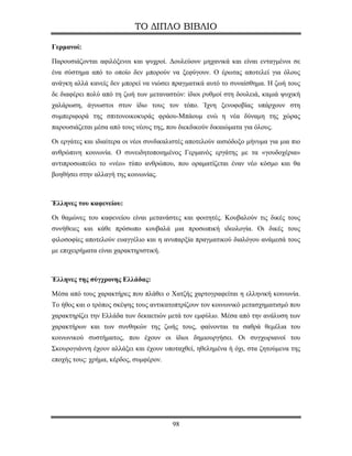 ΤΟ ΔΙΠΛΟ ΒΙΒΛΙΟ

Γερμανοί:

Παρουσιάζονται αφιλόξενοι και ψυχροί. Δουλεύουν μηχανικά και είναι ενταγμένοι σε
ένα σύστημα από το οποίο δεν μπορούν να ξεφύγουν. Ο έρωτας αποτελεί για όλους
ανάγκη αλλά κανείς δεν μπορεί να νιώσει πραγματικά αυτό το συναίσθημα. Η ζωή τους
δε διαφέρει πολύ από τη ζωή των μεταναστών: ίδιοι ρυθμοί στη δουλειά, καμιά ψυχική
χαλάρωση, άγνωστοι στον ίδιο τους τον τόπο. Ίχνη ξενοφοβίας υπάρχουν στη
συμπεριφορά της σπιτονοικοκυράς φράου-Μπάουμ ενώ η νέα δύναμη της χώρας
παρουσιάζεται μέσα από τους νέους της, που διεκδικούν δικαιώματα για όλους.

Οι εργάτες και ιδιαίτερα οι νέοι συνδικαλιστές αποτελούν αισιόδοξο μήνυμα για μια πιο
ανθρώπινη κοινωνία. Ο συνειδητοποιημένος Γερμανός εργάτης με τα «γουδοχέρια»
αντιπροσωπεύει το «νέο» τύπο ανθρώπου, που οραματίζεται έναν νέο κόσμο και θα
βοηθήσει στην αλλαγή της κοινωνίας.



Έλληνες του καφενείου:

Οι θαμώνες του καφενείου είναι μετανάστες και φοιτητές. Κουβαλούν τις δικές τους
συνήθειες και κάθε πρόσωπο κουβαλά μια προσωπική ιδεολογία. Οι δικές τους
φιλοσοφίες αποτελούν ευαγγέλιο και η ανυπαρξία πραγματικού διαλόγου ανάμεσά τους
με επιχειρήματα είναι χαρακτηριστική.



Έλληνες της σύγχρονης Ελλάδας:

Μέσα από τους χαρακτήρες που πλάθει ο Χατζής χαρτογραφείται η ελληνική κοινωνία.
Το ήθος και ο τρόπος σκέψης τους αντικατοπτρίζουν τον κοινωνικό μετασχηματισμό που
χαρακτηρίζει την Ελλάδα των δεκαετιών μετά τον εμφύλιο. Μέσα από την ανάλυση των
χαρακτήρων και των συνθηκών της ζωής τους, φαίνονται τα σαθρά θεμέλια του
κοινωνικού συστήματος, που έχουν οι ίδιοι δημιουργήσει. Οι συγχωριανοί του
Σκουρογιάννη έχουν αλλάξει και έχουν υποταχθεί, ηθελημένα ή όχι, στα ζητούμενα της
εποχής τους: χρήμα, κέρδος, συμφέρον.




                                         98
 