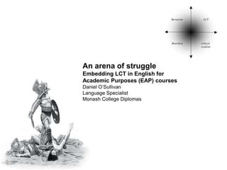 An arena of struggle
Embedding LCT in English for
Academic Purposes (EAP) courses
Daniel O’Sullivan
Language Specialist
Monash College Diplomas
 