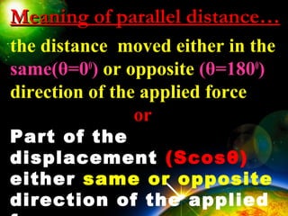 Meaning of parallel distance…Meaning of parallel distance…
the distance moved either in the
same(θ=00
) or opposite (θ=1800
)
direction of the applied force
or
Part of the
displacement (Scosθ)
either same or opposite
direction of the applied
 