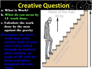 a. What is Work?
b. What do you mean by
1J work done.
c. Calculate the work
done by the man
against the gravity
d. Compare the man’s
work done with
another body of same
mass when raised
through an inclined
plane making an
angle of 300
with the
horizontal plane
(length of the stair
=3m)
Mass of the man
80 Kg
Heightofeachstep
=10cm=
0.10m
Noofstep=20
 