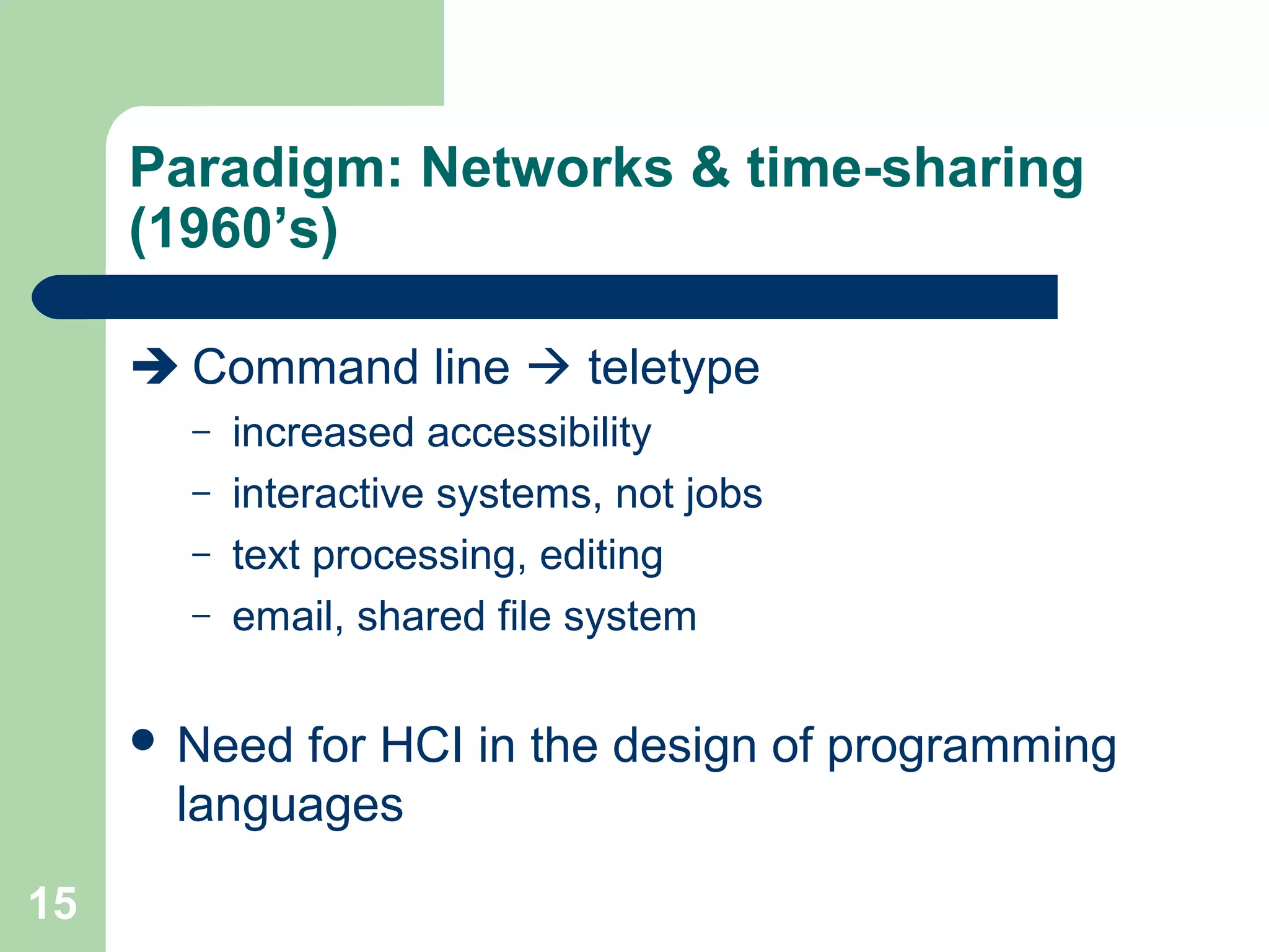 Paradigm: Networks & time-sharing
(1960’s)
 Command line  teletype
– increased accessibility
– interactive systems, not jobs
– text processing, editing
– email, shared file system
 Need for HCI in the design of programming
languages
15
 