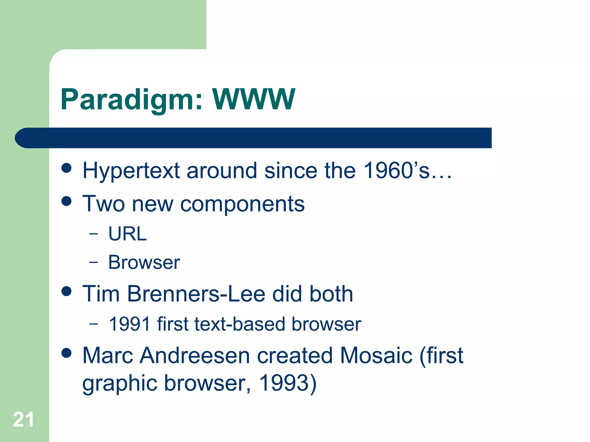 Paradigm: WWW
 Hypertext around since the 1960’s…
 Two new components
– URL
– Browser
 Tim Brenners-Lee did both
– 1991 first text-based browser
 Marc Andreesen created Mosaic (first
graphic browser, 1993)
21
 