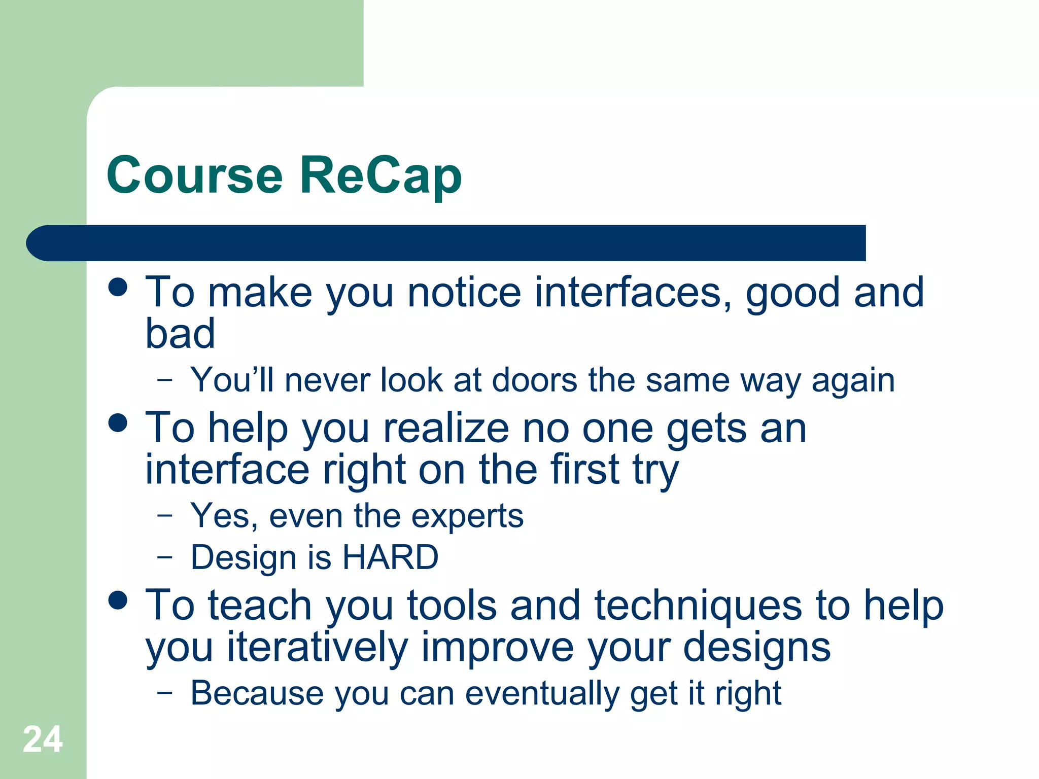 Course ReCap
 To make you notice interfaces, good and
bad
– You’ll never look at doors the same way again
 To help you realize no one gets an
interface right on the first try
– Yes, even the experts
– Design is HARD
 To teach you tools and techniques to help
you iteratively improve your designs
– Because you can eventually get it right
24
 