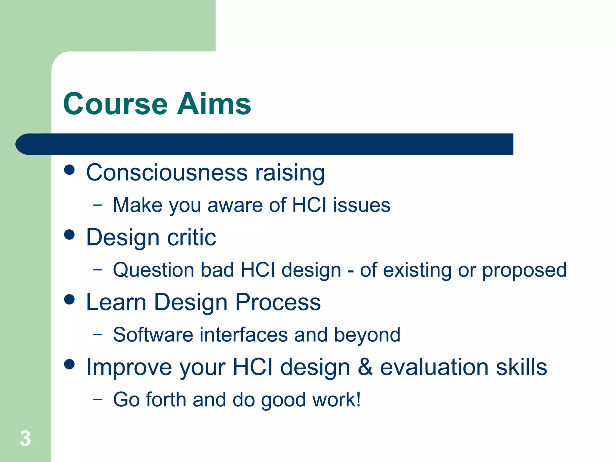 Course Aims
 Consciousness raising
– Make you aware of HCI issues
 Design critic
– Question bad HCI design - of existing or proposed
 Learn Design Process
– Software interfaces and beyond
 Improve your HCI design & evaluation skills
– Go forth and do good work!
3
 