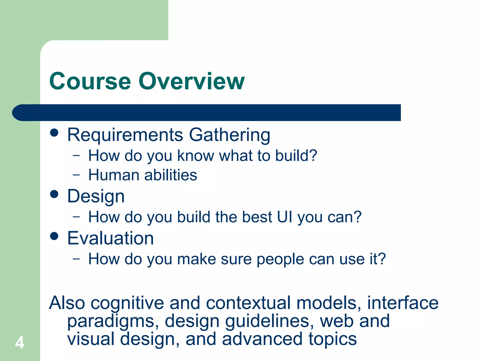 Course Overview
 Requirements Gathering
– How do you know what to build?
– Human abilities
 Design
– How do you build the best UI you can?
 Evaluation
– How do you make sure people can use it?
Also cognitive and contextual models, interface
paradigms, design guidelines, web and
visual design, and advanced topics4
 