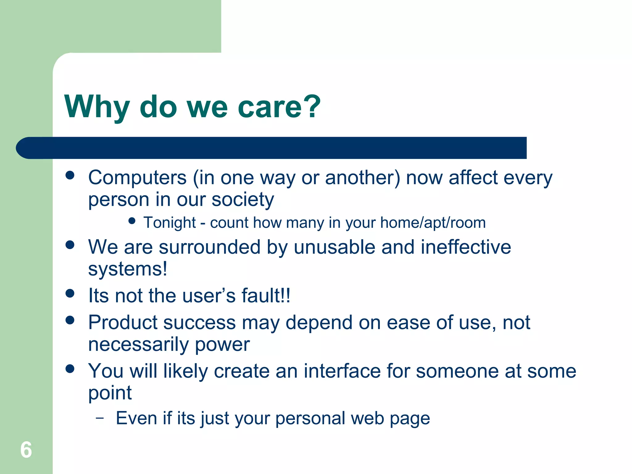 Why do we care?
 Computers (in one way or another) now affect every
person in our society
 Tonight - count how many in your home/apt/room
 We are surrounded by unusable and ineffective
systems!
 Its not the user’s fault!!
 Product success may depend on ease of use, not
necessarily power
 You will likely create an interface for someone at some
point
– Even if its just your personal web page
6
 