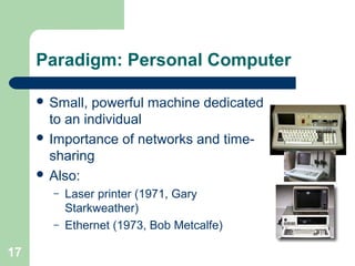 Paradigm: Personal Computer
 Small, powerful machine dedicated
to an individual
 Importance of networks and time-
sharing
 Also:
– Laser printer (1971, Gary
Starkweather)
– Ethernet (1973, Bob Metcalfe)
17
 