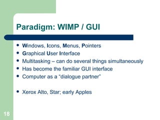 Paradigm: WIMP / GUI
 Windows, Icons, Menus, Pointers
 Graphical User Interface
 Multitasking – can do several things simultaneously
 Has become the familiar GUI interface
 Computer as a “dialogue partner”
 Xerox Alto, Star; early Apples
18
 
