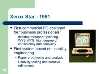 Xerox Star - 1981
 First commercial PC designed
for “business professionals”
– desktop metaphor, pointing,
WYSIWYG, high degree of
consistency and simplicity
 First system based on usability
engineering
– Paper prototyping and analysis
– Usability testing and iterative
refinement
19
 