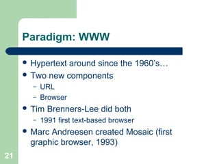 Paradigm: WWW
 Hypertext around since the 1960’s…
 Two new components
– URL
– Browser
 Tim Brenners-Lee did both
– 1991 first text-based browser
 Marc Andreesen created Mosaic (first
graphic browser, 1993)
21
 