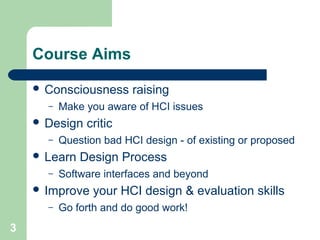 Course Aims
 Consciousness raising
– Make you aware of HCI issues
 Design critic
– Question bad HCI design - of existing or proposed
 Learn Design Process
– Software interfaces and beyond
 Improve your HCI design & evaluation skills
– Go forth and do good work!
3
 