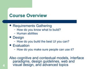 Course Overview
 Requirements Gathering
– How do you know what to build?
– Human abilities
 Design
– How do you build the best UI you can?
 Evaluation
– How do you make sure people can use it?
Also cognitive and contextual models, interface
paradigms, design guidelines, web and
visual design, and advanced topics4
 