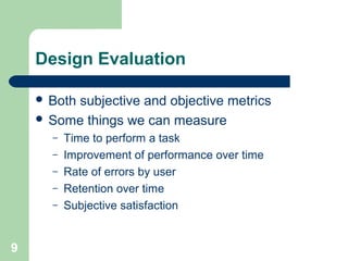 Design Evaluation
 Both subjective and objective metrics
 Some things we can measure
– Time to perform a task
– Improvement of performance over time
– Rate of errors by user
– Retention over time
– Subjective satisfaction
9
 