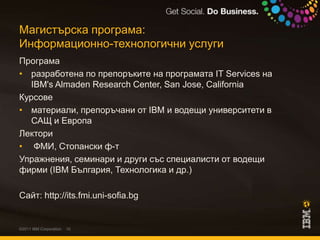 Магистърска програма:Информационно-технологични услугиПрограмаразработена по препоръките на програмата IT Services на IBM's Almaden Research Center, San Jose, California Курсовематериали, препоръчани от IBM и водещи университети в САЩ и ЕвропаЛектори ФМИ, Стопански ф-тУпражнения, семинари и други със специалисти от водещи фирми (IBM България, Технологика и др.)Сайт: http://its.fmi.uni-sofia.bg©2011 IBM Corporation