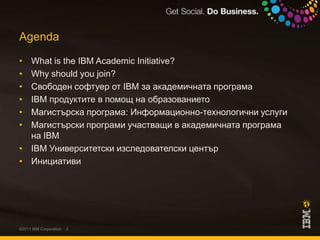 AgendaWhat is the IBM Academic Initiative?Why should you join?Свободен софтуер от IBM за академичната програмаIBM продуктите в помощ на образованиетоМагистърска програма: Информационно-технологични услугиМагистърски програми участващи в академичната програма на IBMIBM Университетски изследователски центърИнициативи©2011 IBM Corporation