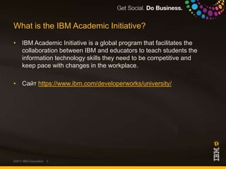 What is the IBM Academic Initiative?IBM Academic Initiative is a global program that facilitates the collaboration between IBM and educators to teach students the information technology skills they need to be competitive and keep pace with changes in the workplace.Сайт https://www.ibm.com/developerworks/university/©2011 IBM Corporation