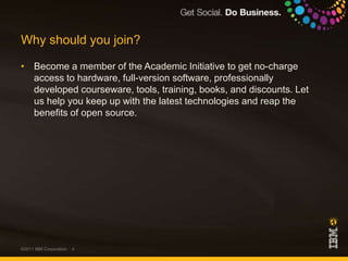 Why should you join?Become a member of the Academic Initiative to get no-charge access to hardware, full-version software, professionally developed courseware, tools, training, books, and discounts. Let us help you keep up with the latest technologies and reap the benefits of open source.©2011 IBM Corporation