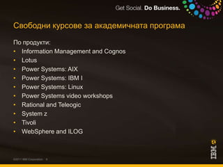 Свободни курсове за академичната програмаПо продукти:Information Management and CognosLotusPower Systems: AIXPower Systems: IBM IPower Systems: LinuxPower Systems video workshopsRational and TeleogicSystem zTivoliWebSphere and ILOG©2011 IBM Corporation
