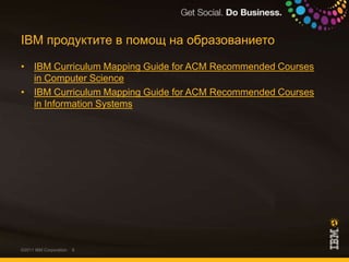 IBM продуктите в помощ на образованиетоIBM Curriculum Mapping Guide for ACM Recommended Courses in Computer ScienceIBM Curriculum Mapping Guide for ACM Recommended Courses in Information Systems©2011 IBM Corporation
