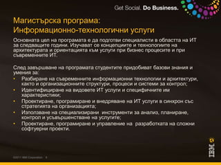 Магистърска програма:Информационно-технологични услугиОсновната цел на програмата е да подготви специалисти в областта на ИТ за следващите години. Изучават се концепциите и технологиите на архитектурата и ориентацията към услуги при бизнес процесите и при съвременните ИТ. След завършване на програмата студентите придобиват базови знания и умения за:Разбиране на съвременните информационни технологии и архитектури, както и организационните структури, процеси и системи за контрол; Идентифициране на видовете ИТ услуги и специфичните им характеристики;Проектиране, програмиране и внедряване на ИТ услуги в синхрон със стратегията на организацията;Използване на специализирани  инструменти за анализ, планиране, контрол и усъвършенстване на услугите;Проектиране, програмиране и управление на  разработката на сложни софтуерни проекти.©2011 IBM Corporation